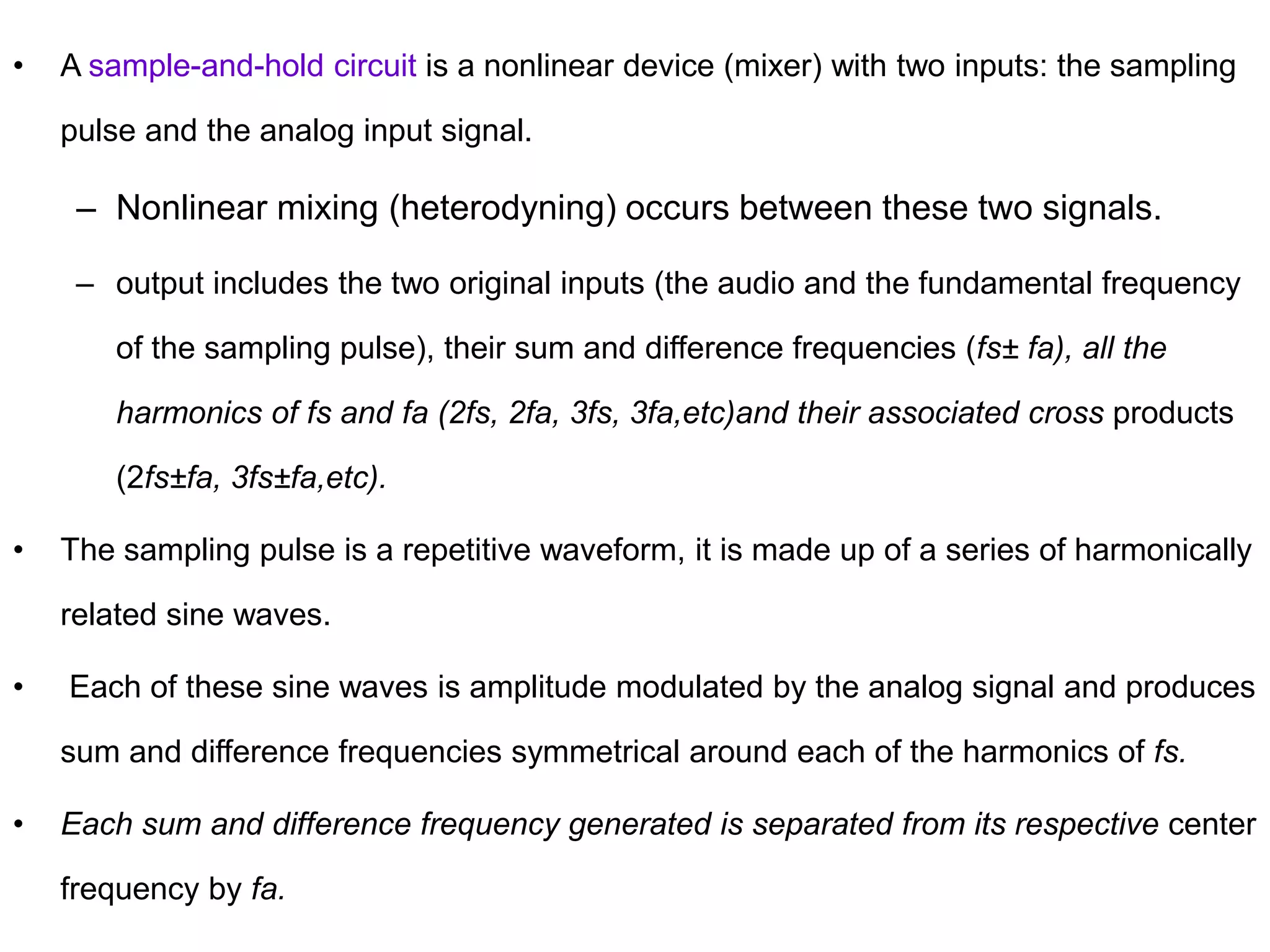 • A sample-and-hold circuit is a nonlinear device (mixer) with two inputs: the sampling
pulse and the analog input signal.
– Nonlinear mixing (heterodyning) occurs between these two signals.
– output includes the two original inputs (the audio and the fundamental frequency
of the sampling pulse), their sum and difference frequencies (fs± fa), all the
harmonics of fs and fa (2fs, 2fa, 3fs, 3fa,etc)and their associated cross products
(2fs±fa, 3fs±fa,etc).
• The sampling pulse is a repetitive waveform, it is made up of a series of harmonically
related sine waves.
• Each of these sine waves is amplitude modulated by the analog signal and produces
sum and difference frequencies symmetrical around each of the harmonics of fs.
• Each sum and difference frequency generated is separated from its respective center
frequency by fa.
 