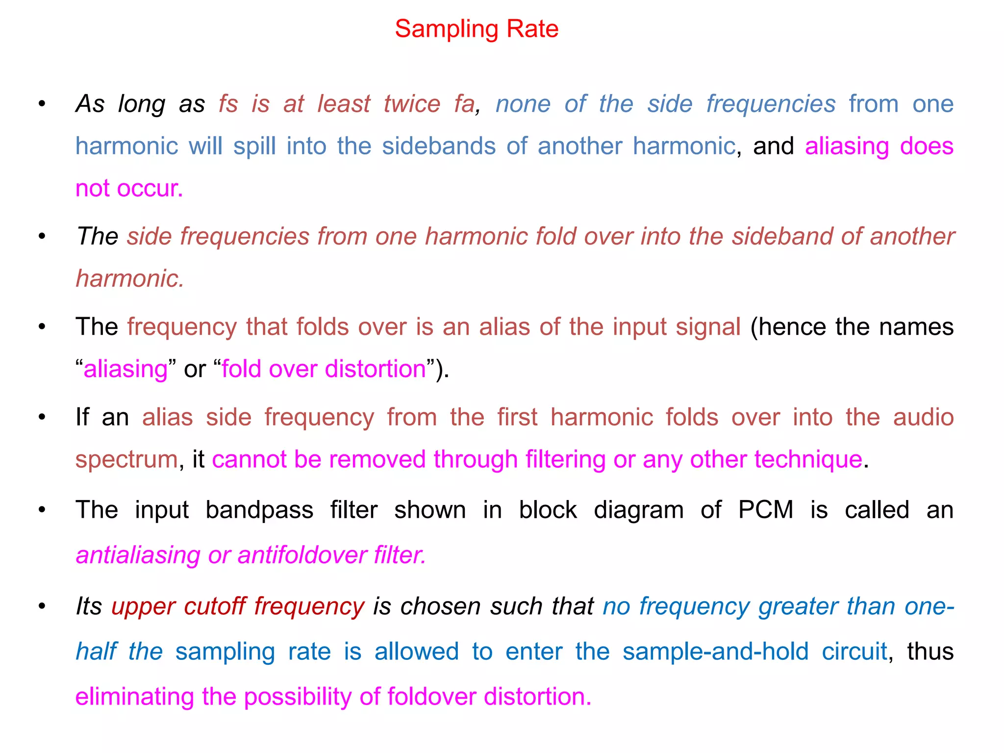• As long as fs is at least twice fa, none of the side frequencies from one
harmonic will spill into the sidebands of another harmonic, and aliasing does
not occur.
• The side frequencies from one harmonic fold over into the sideband of another
harmonic.
• The frequency that folds over is an alias of the input signal (hence the names
“aliasing” or “fold over distortion”).
• If an alias side frequency from the first harmonic folds over into the audio
spectrum, it cannot be removed through filtering or any other technique.
• The input bandpass filter shown in block diagram of PCM is called an
antialiasing or antifoldover filter.
• Its upper cutoff frequency is chosen such that no frequency greater than one-
half the sampling rate is allowed to enter the sample-and-hold circuit, thus
eliminating the possibility of foldover distortion.
Sampling Rate
 