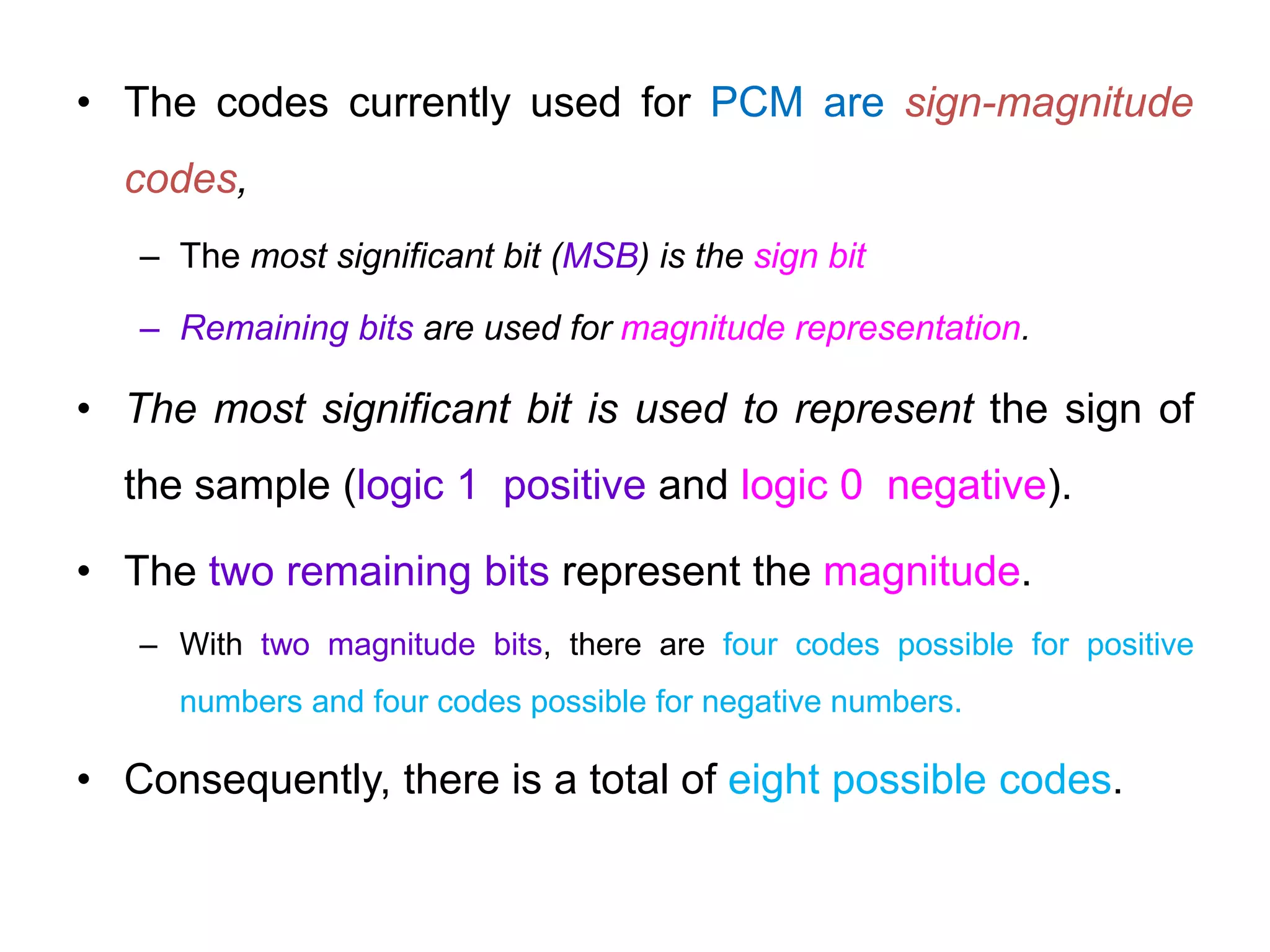 • The codes currently used for PCM are sign-magnitude
codes,
– The most significant bit (MSB) is the sign bit
– Remaining bits are used for magnitude representation.
• The most significant bit is used to represent the sign of
the sample (logic 1 positive and logic 0 negative).
• The two remaining bits represent the magnitude.
– With two magnitude bits, there are four codes possible for positive
numbers and four codes possible for negative numbers.
• Consequently, there is a total of eight possible codes.
 
