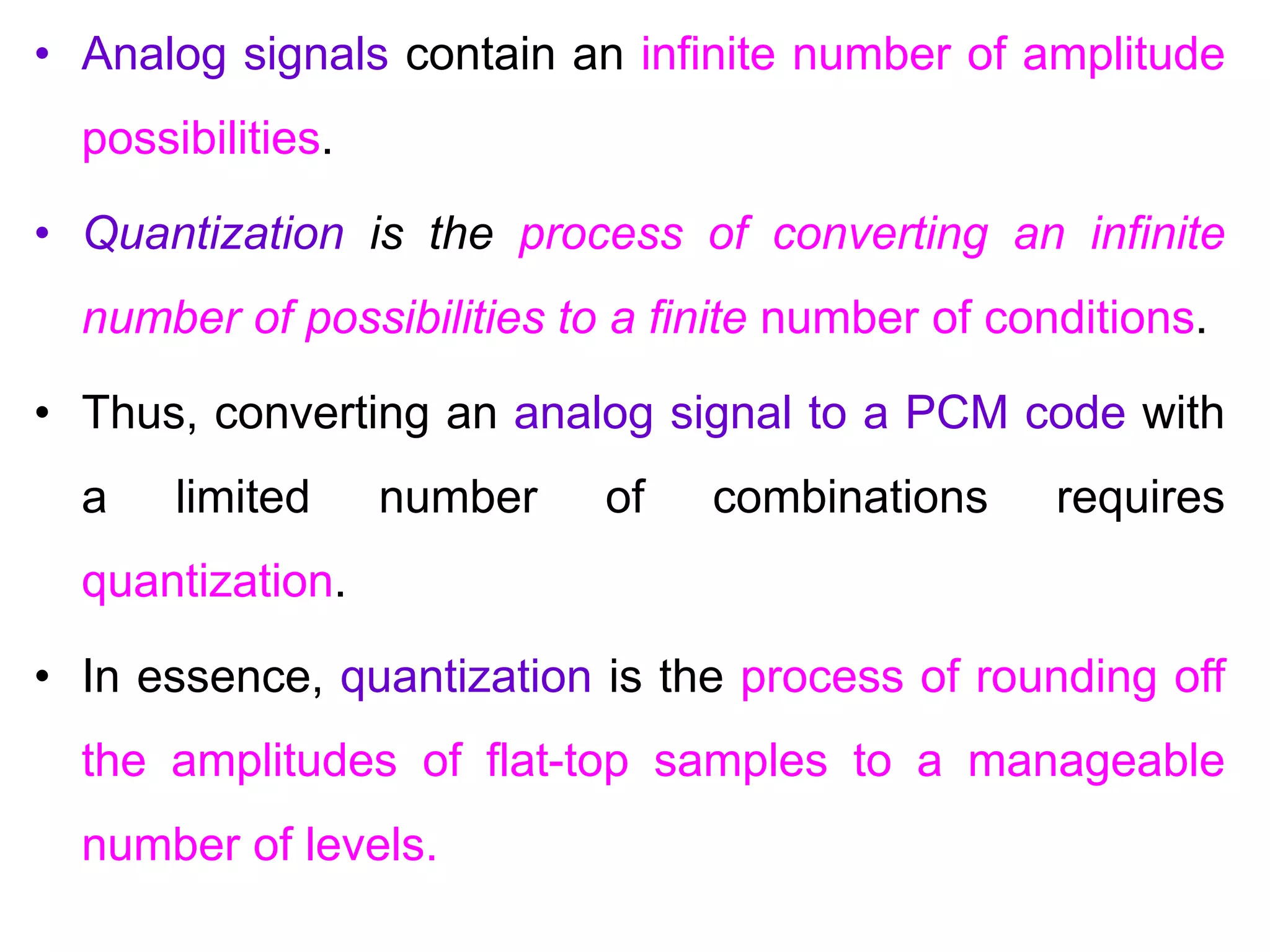 • Analog signals contain an infinite number of amplitude
possibilities.
• Quantization is the process of converting an infinite
number of possibilities to a finite number of conditions.
• Thus, converting an analog signal to a PCM code with
a limited number of combinations requires
quantization.
• In essence, quantization is the process of rounding off
the amplitudes of flat-top samples to a manageable
number of levels.
 