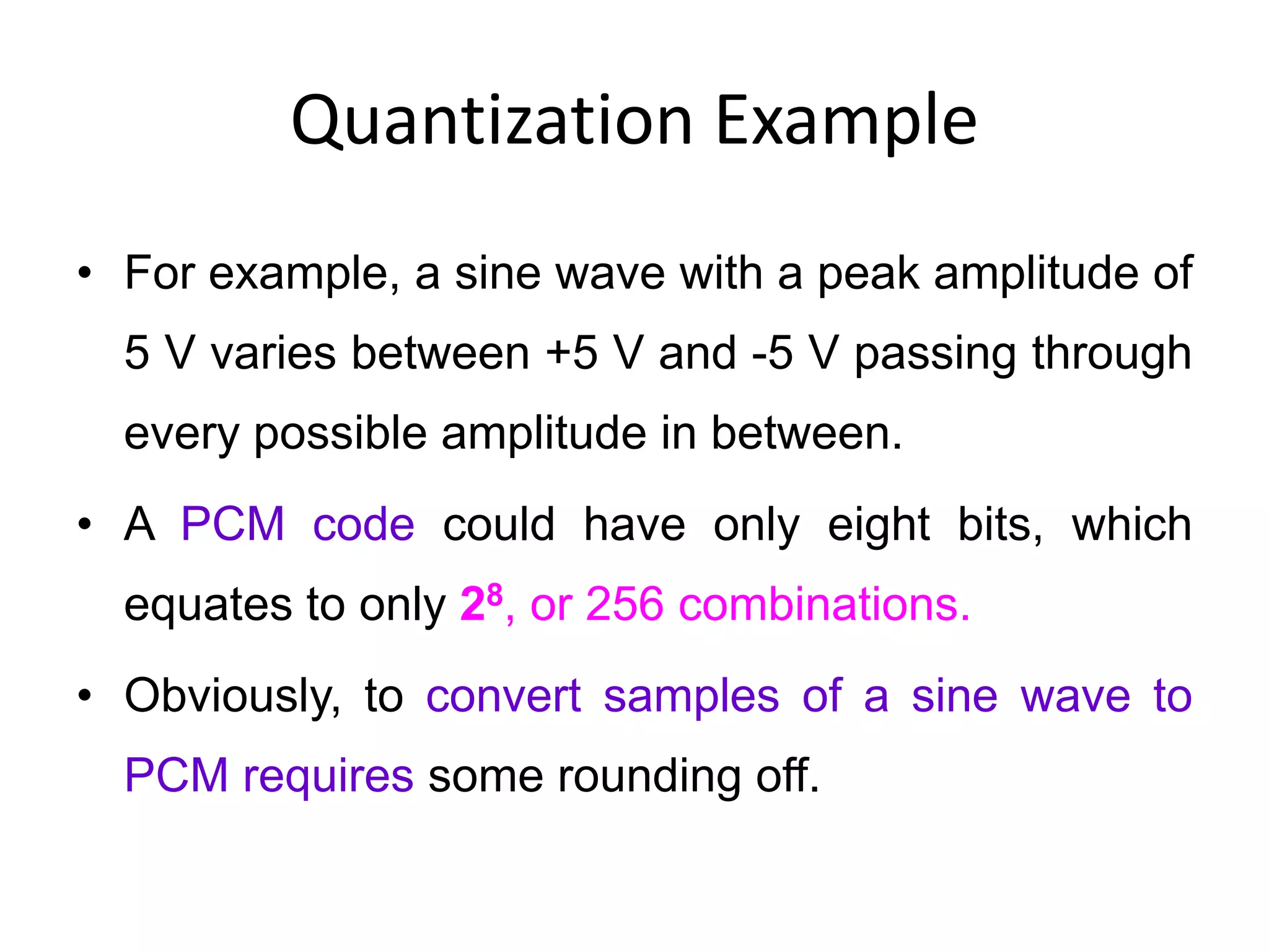 Quantization Example
• For example, a sine wave with a peak amplitude of
5 V varies between +5 V and -5 V passing through
every possible amplitude in between.
• A PCM code could have only eight bits, which
equates to only 28, or 256 combinations.
• Obviously, to convert samples of a sine wave to
PCM requires some rounding off.
 