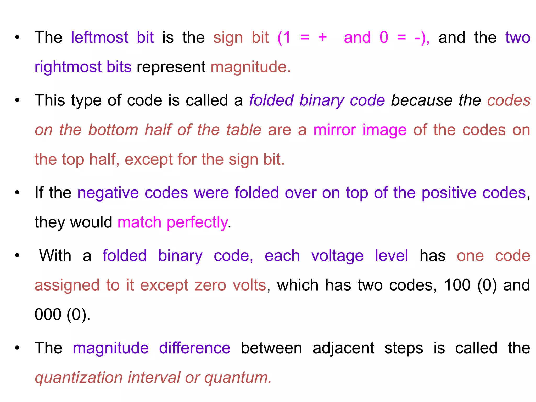 • The leftmost bit is the sign bit (1 = + and 0 = -), and the two
rightmost bits represent magnitude.
• This type of code is called a folded binary code because the codes
on the bottom half of the table are a mirror image of the codes on
the top half, except for the sign bit.
• If the negative codes were folded over on top of the positive codes,
they would match perfectly.
• With a folded binary code, each voltage level has one code
assigned to it except zero volts, which has two codes, 100 (0) and
000 (0).
• The magnitude difference between adjacent steps is called the
quantization interval or quantum.
 