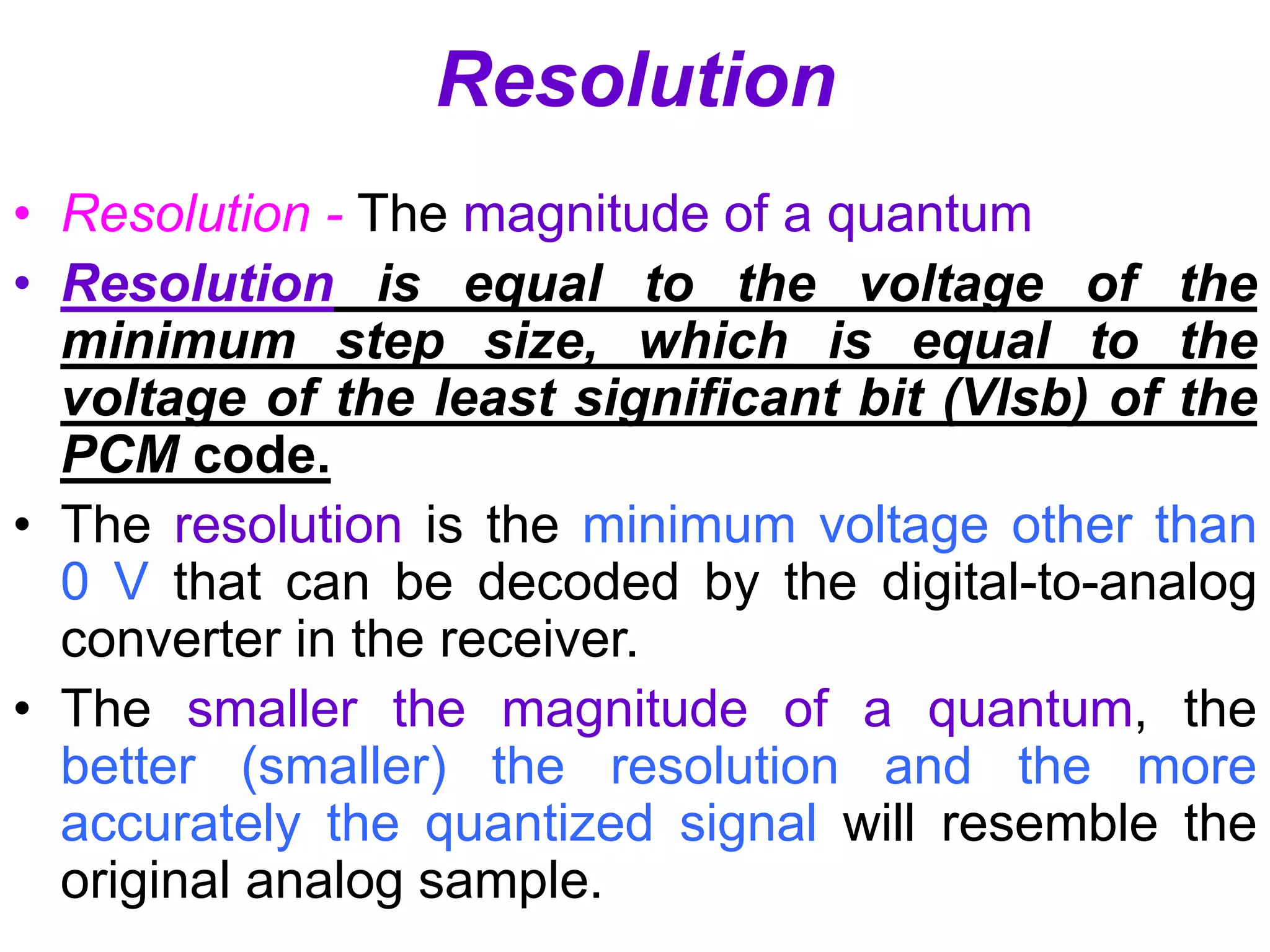 Resolution
• Resolution - The magnitude of a quantum
• Resolution is equal to the voltage of the
minimum step size, which is equal to the
voltage of the least significant bit (Vlsb) of the
PCM code.
• The resolution is the minimum voltage other than
0 V that can be decoded by the digital-to-analog
converter in the receiver.
• The smaller the magnitude of a quantum, the
better (smaller) the resolution and the more
accurately the quantized signal will resemble the
original analog sample.
 