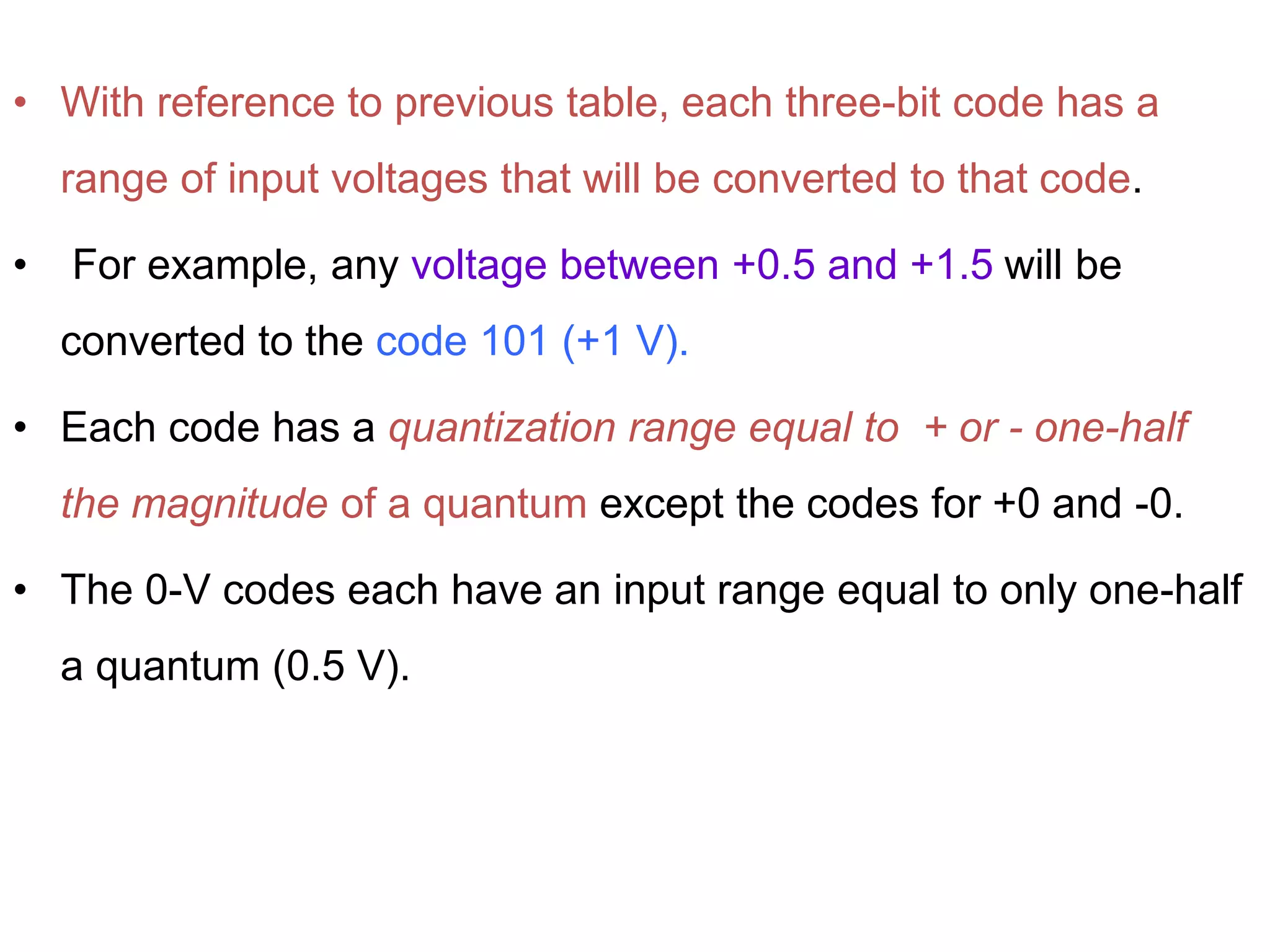 • With reference to previous table, each three-bit code has a
range of input voltages that will be converted to that code.
• For example, any voltage between +0.5 and +1.5 will be
converted to the code 101 (+1 V).
• Each code has a quantization range equal to + or - one-half
the magnitude of a quantum except the codes for +0 and -0.
• The 0-V codes each have an input range equal to only one-half
a quantum (0.5 V).
 