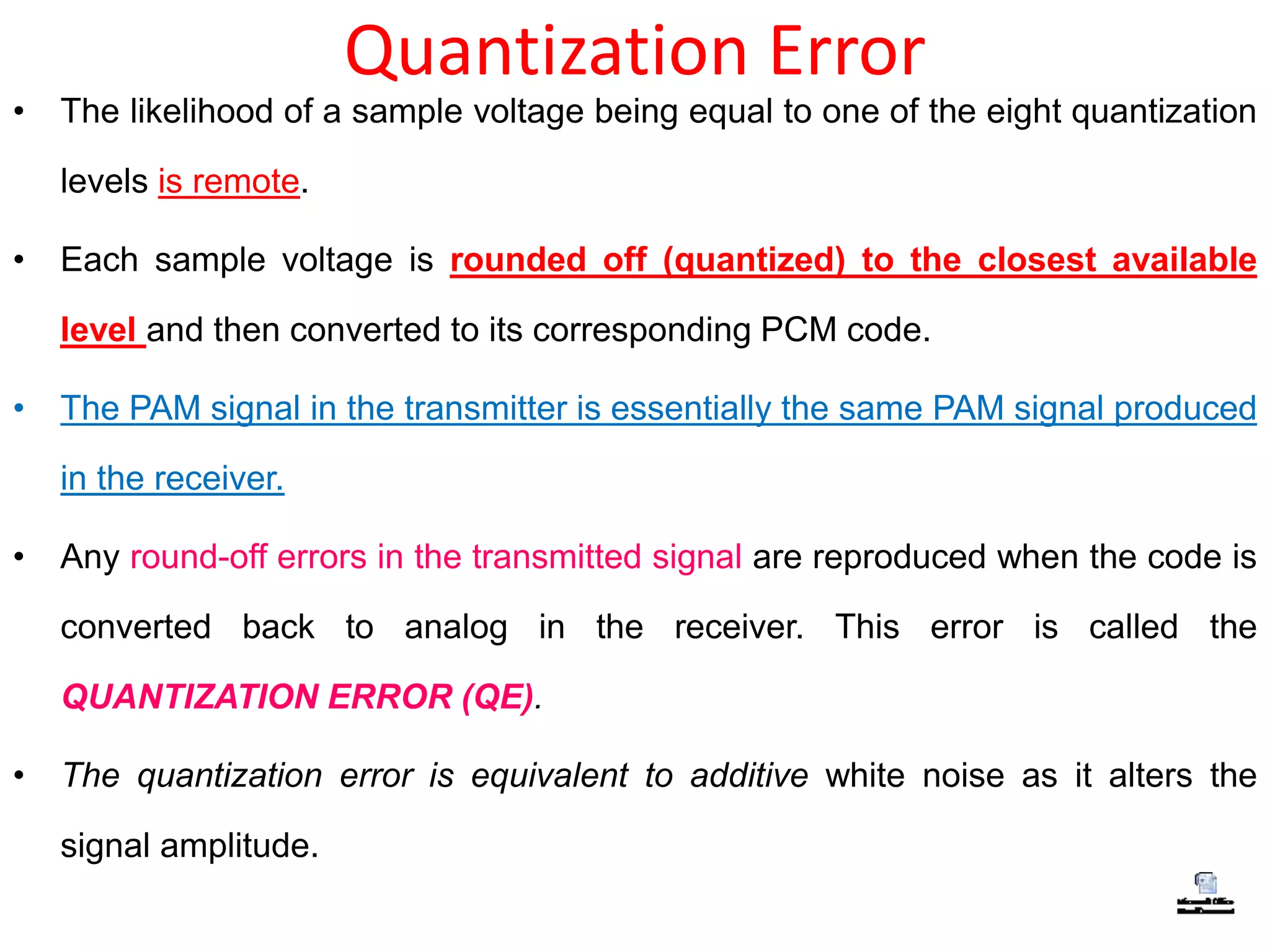 Quantization Error
• The likelihood of a sample voltage being equal to one of the eight quantization
levels is remote.
• Each sample voltage is rounded off (quantized) to the closest available
level and then converted to its corresponding PCM code.
• The PAM signal in the transmitter is essentially the same PAM signal produced
in the receiver.
• Any round-off errors in the transmitted signal are reproduced when the code is
converted back to analog in the receiver. This error is called the
QUANTIZATION ERROR (QE).
• The quantization error is equivalent to additive white noise as it alters the
signal amplitude.
 