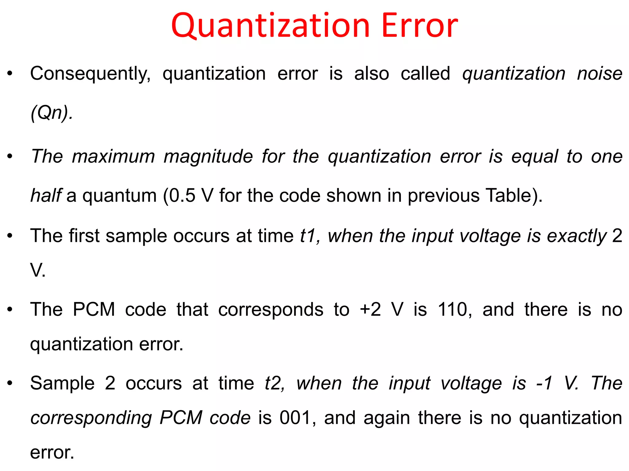 • Consequently, quantization error is also called quantization noise
(Qn).
• The maximum magnitude for the quantization error is equal to one
half a quantum (0.5 V for the code shown in previous Table).
• The first sample occurs at time t1, when the input voltage is exactly 2
V.
• The PCM code that corresponds to +2 V is 110, and there is no
quantization error.
• Sample 2 occurs at time t2, when the input voltage is -1 V. The
corresponding PCM code is 001, and again there is no quantization
error.
Quantization Error
 