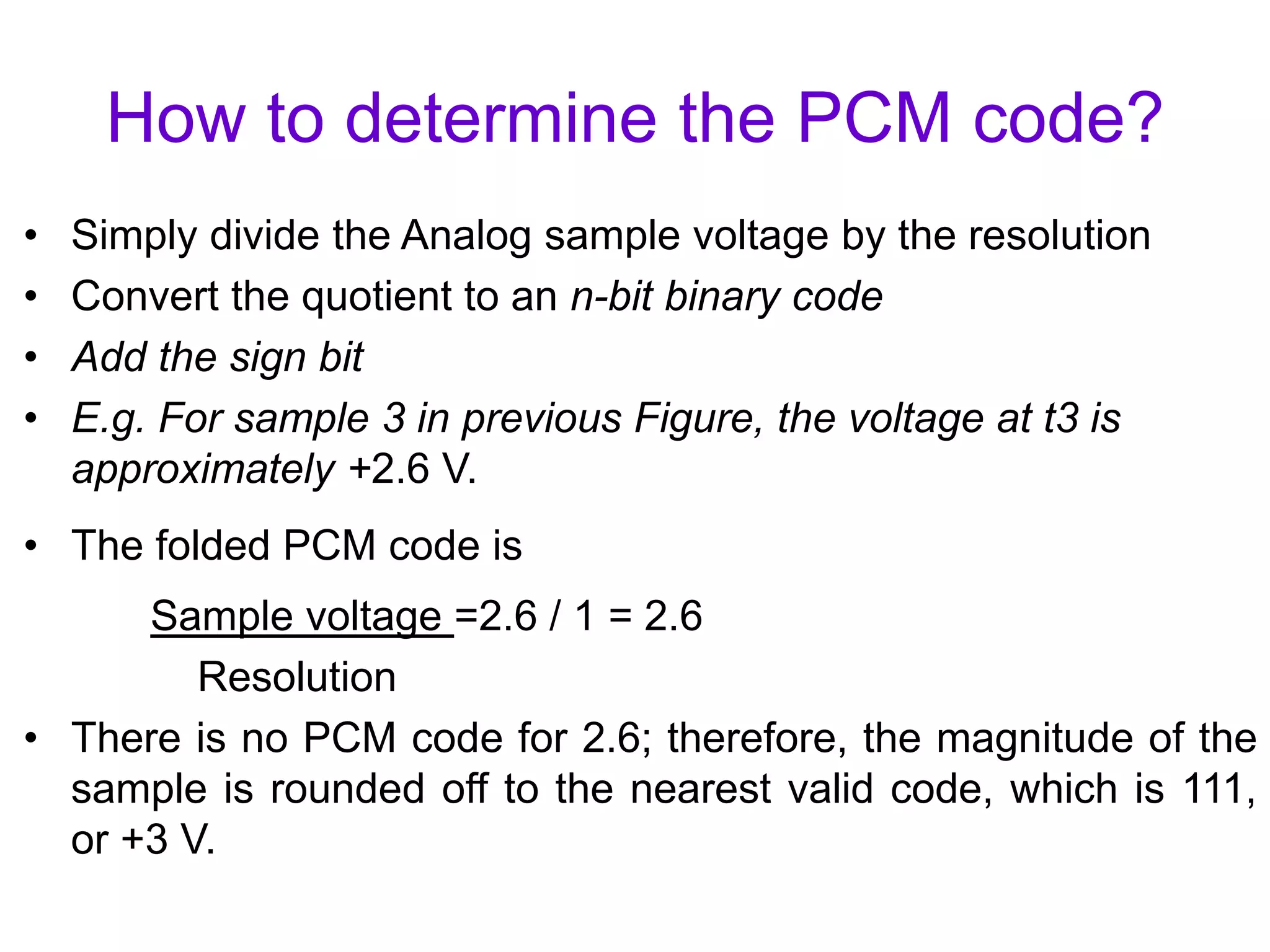 How to determine the PCM code?
• Simply divide the Analog sample voltage by the resolution
• Convert the quotient to an n-bit binary code
• Add the sign bit
• E.g. For sample 3 in previous Figure, the voltage at t3 is
approximately +2.6 V.
• The folded PCM code is
Sample voltage =2.6 / 1 = 2.6
Resolution
• There is no PCM code for 2.6; therefore, the magnitude of the
sample is rounded off to the nearest valid code, which is 111,
or +3 V.
 