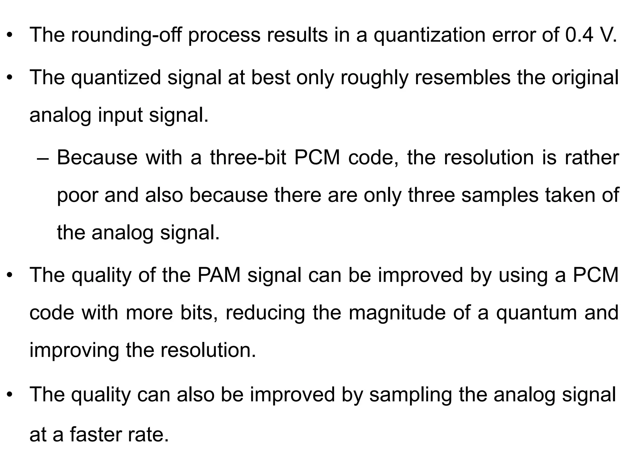 • The rounding-off process results in a quantization error of 0.4 V.
• The quantized signal at best only roughly resembles the original
analog input signal.
– Because with a three-bit PCM code, the resolution is rather
poor and also because there are only three samples taken of
the analog signal.
• The quality of the PAM signal can be improved by using a PCM
code with more bits, reducing the magnitude of a quantum and
improving the resolution.
• The quality can also be improved by sampling the analog signal
at a faster rate.
 