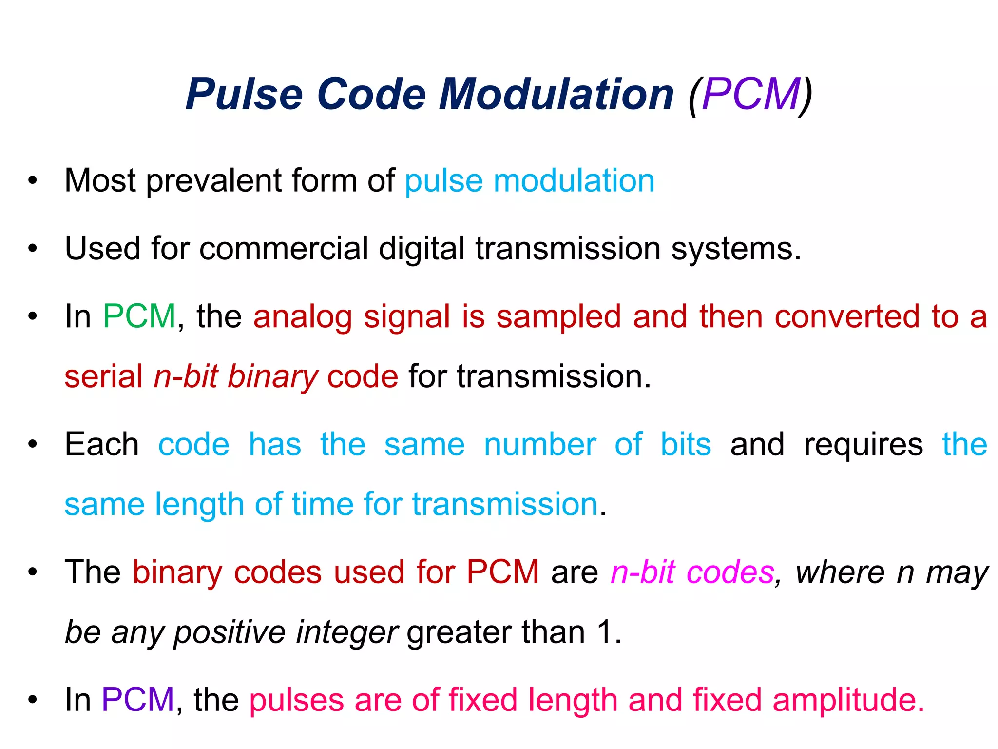 Pulse Code Modulation (PCM)
• Most prevalent form of pulse modulation
• Used for commercial digital transmission systems.
• In PCM, the analog signal is sampled and then converted to a
serial n-bit binary code for transmission.
• Each code has the same number of bits and requires the
same length of time for transmission.
• The binary codes used for PCM are n-bit codes, where n may
be any positive integer greater than 1.
• In PCM, the pulses are of fixed length and fixed amplitude.
 