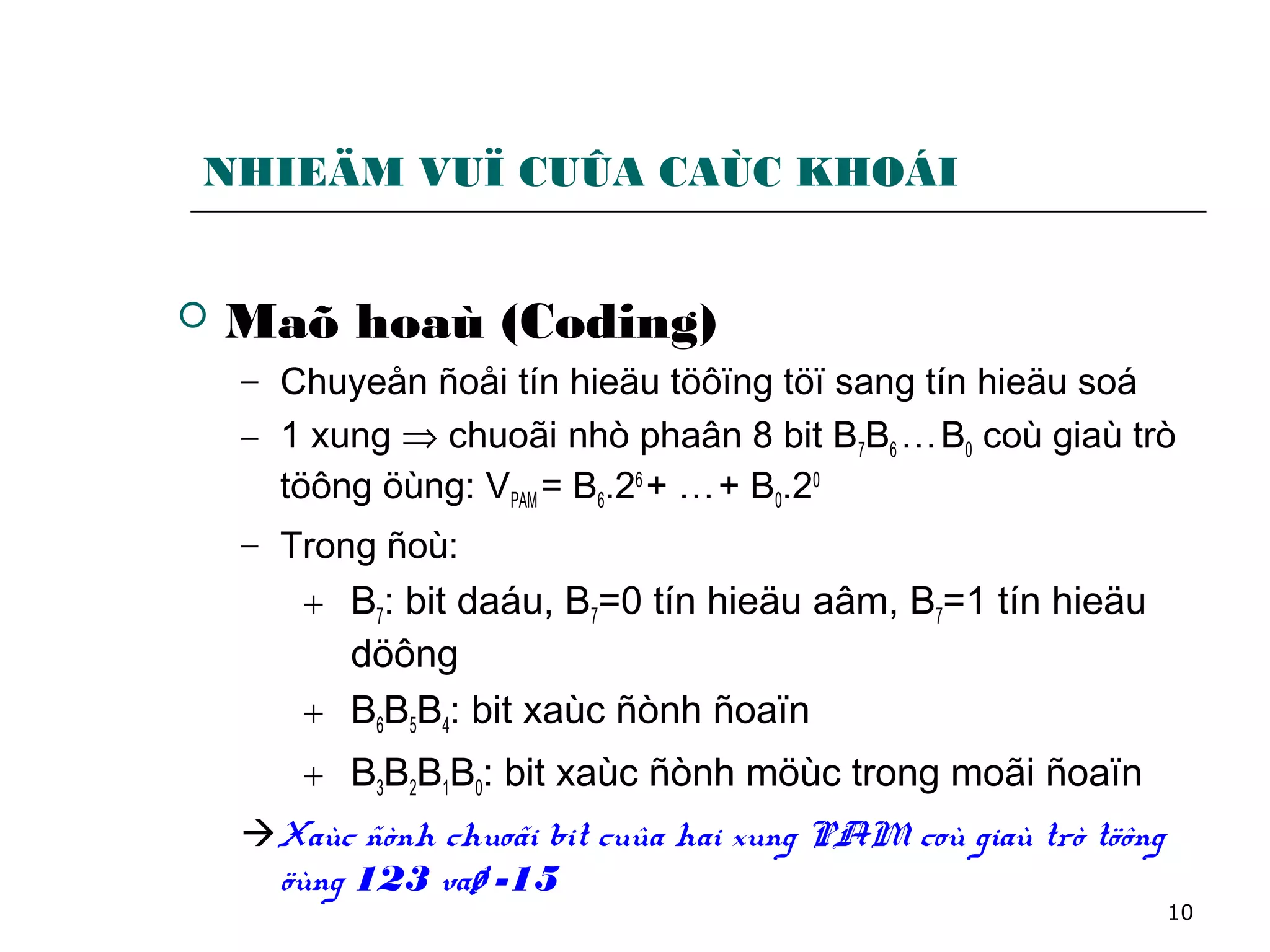 10
NHIEÄM VUÏ CUÛA CAÙC KHOÁI
 Maõ hoaù (Coding)
− Chuyeån ñoåi tín hieäu töôïng töï sang tín hieäu soá
− 1 xung ⇒ chuoãi nhò phaân 8 bit B7B6 …B0 coù giaù trò
töông öùng: VPAM = B6.26
+ …+ B0.20
− Trong ñoù:
+ B7: bit daáu, B7=0 tín hieäu aâm, B7=1 tín hieäu
döông
+ B6B5B4: bit xaùc ñònh ñoaïn
+ B3B2B1B0: bit xaùc ñònh möùc trong moãi ñoaïn
Xaùc ñònh chuoãi bit cuûa hai xung PAM coù giaù trò töông
öùng 123 vaø -15
 