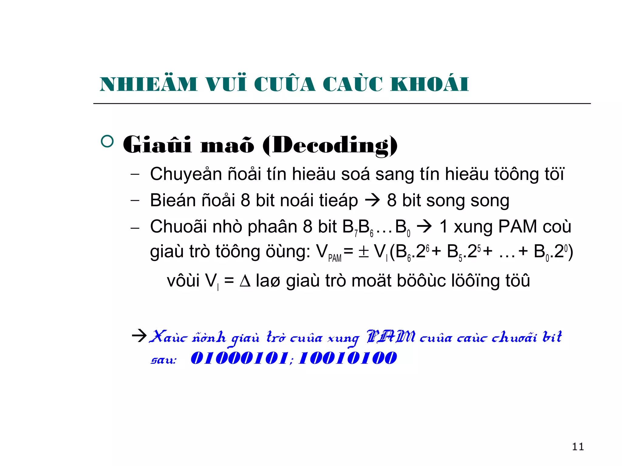 11
NHIEÄM VUÏ CUÛA CAÙC KHOÁI
 Giaûi maõ (Decoding)
− Chuyeån ñoåi tín hieäu soá sang tín hieäu töông töï
− Bieán ñoåi 8 bit noái tieáp  8 bit song song
− Chuoãi nhò phaân 8 bit B7B6 …B0  1 xung PAM coù
giaù trò töông öùng: VPAM = ± VI (B6.26
+ B5.25
+ …+ B0.20
)
vôùi VI = ∆ laø giaù trò moät böôùc löôïng töû
Xaùc ñònh giaù trò cuûa xung PAM cuûa caùc chuoãi bit
sau: 01000101; 10010100
 