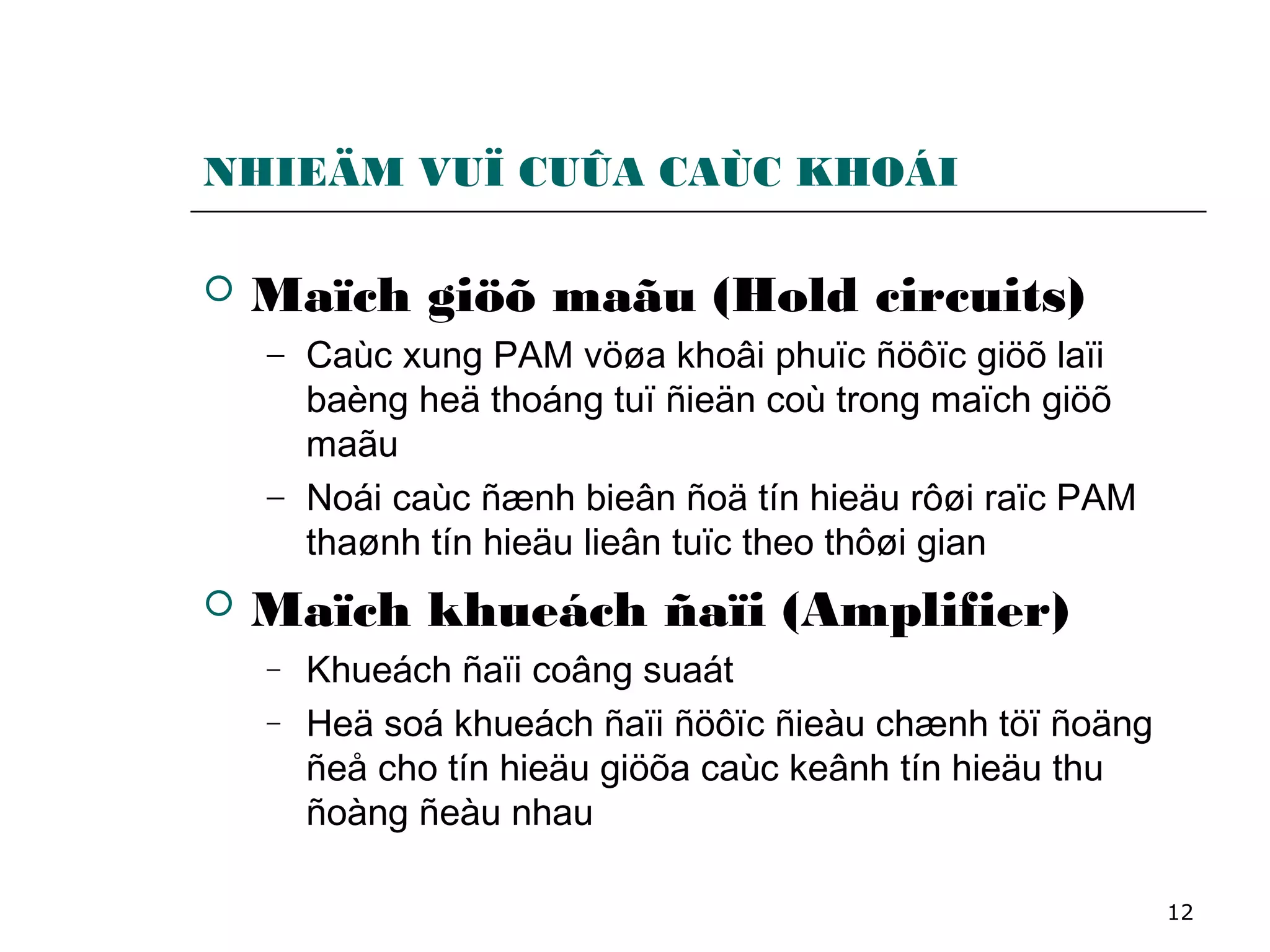 12
NHIEÄM VUÏ CUÛA CAÙC KHOÁI
 Maïch giöõ maãu (Hold circuits)
− Caùc xung PAM vöøa khoâi phuïc ñöôïc giöõ laïi
baèng heä thoáng tuï ñieän coù trong maïch giöõ
maãu
− Noái caùc ñænh bieân ñoä tín hieäu rôøi raïc PAM
thaønh tín hieäu lieân tuïc theo thôøi gian
 Maïch khueách ñaïi (Amplifier)
− Khueách ñaïi coâng suaát
− Heä soá khueách ñaïi ñöôïc ñieàu chænh töï ñoäng
ñeå cho tín hieäu giöõa caùc keânh tín hieäu thu
ñoàng ñeàu nhau
 
