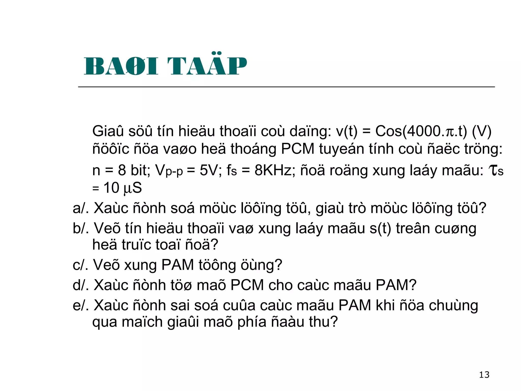 13
BAØI TAÄP
Giaû söû tín hieäu thoaïi coù daïng: v(t) = Cos(4000.π.t) (V)
ñöôïc ñöa vaøo heä thoáng PCM tuyeán tính coù ñaëc tröng:
n = 8 bit; Vp-p = 5V; fs = 8KHz; ñoä roäng xung laáy maãu: τs
= 10 µS
a/. Xaùc ñònh soá möùc löôïng töû, giaù trò möùc löôïng töû?
b/. Veõ tín hieäu thoaïi vaø xung laáy maãu s(t) treân cuøng
heä truïc toaï ñoä?
c/. Veõ xung PAM töông öùng?
d/. Xaùc ñònh töø maõ PCM cho caùc maãu PAM?
e/. Xaùc ñònh sai soá cuûa caùc maãu PAM khi ñöa chuùng
qua maïch giaûi maõ phía ñaàu thu?
 