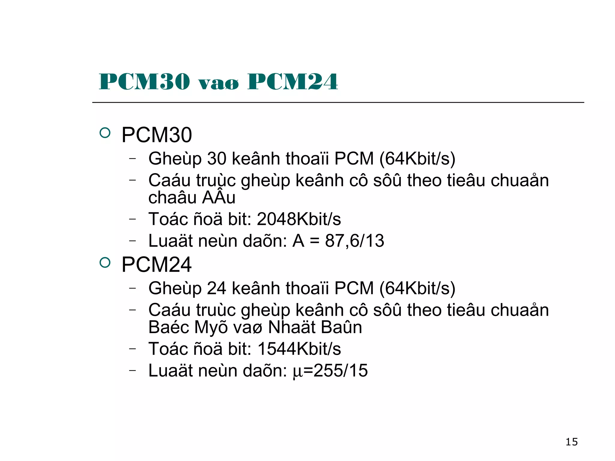 15
PCM30 vaø PCM24
 PCM30
− Gheùp 30 keânh thoaïi PCM (64Kbit/s)
− Caáu truùc gheùp keânh cô sôû theo tieâu chuaån
chaâu AÂu
− Toác ñoä bit: 2048Kbit/s
− Luaät neùn daõn: A = 87,6/13
 PCM24
− Gheùp 24 keânh thoaïi PCM (64Kbit/s)
− Caáu truùc gheùp keânh cô sôû theo tieâu chuaån
Baéc Myõ vaø Nhaät Baûn
− Toác ñoä bit: 1544Kbit/s
− Luaät neùn daõn: µ=255/15
 