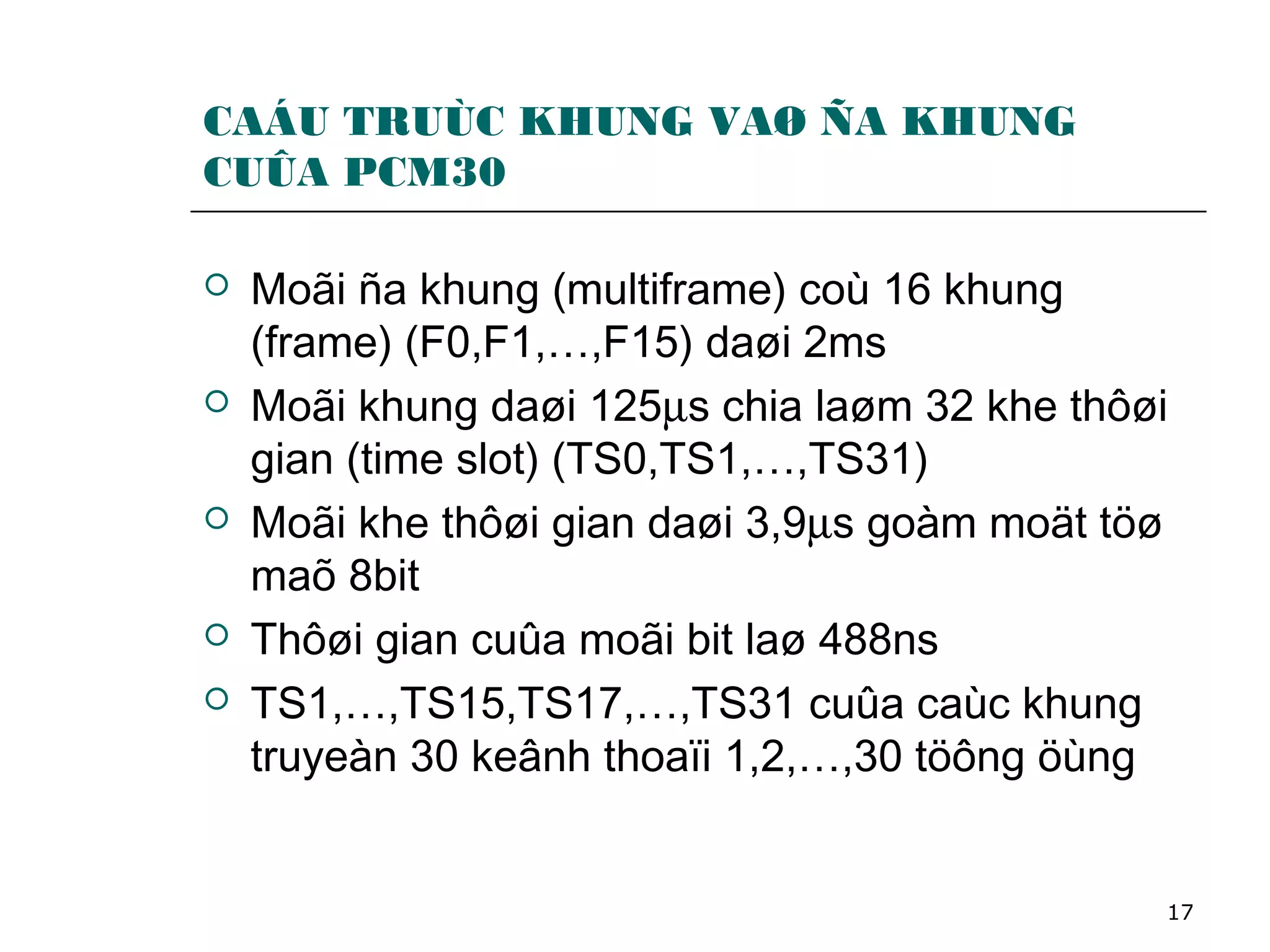 17
CAÁU TRUÙC KHUNG VAØ ÑA KHUNG
CUÛA PCM30
 Moãi ña khung (multiframe) coù 16 khung
(frame) (F0,F1,…,F15) daøi 2ms
 Moãi khung daøi 125µs chia laøm 32 khe thôøi
gian (time slot) (TS0,TS1,…,TS31)
 Moãi khe thôøi gian daøi 3,9µs goàm moät töø
maõ 8bit
 Thôøi gian cuûa moãi bit laø 488ns
 TS1,…,TS15,TS17,…,TS31 cuûa caùc khung
truyeàn 30 keânh thoaïi 1,2,…,30 töông öùng
 