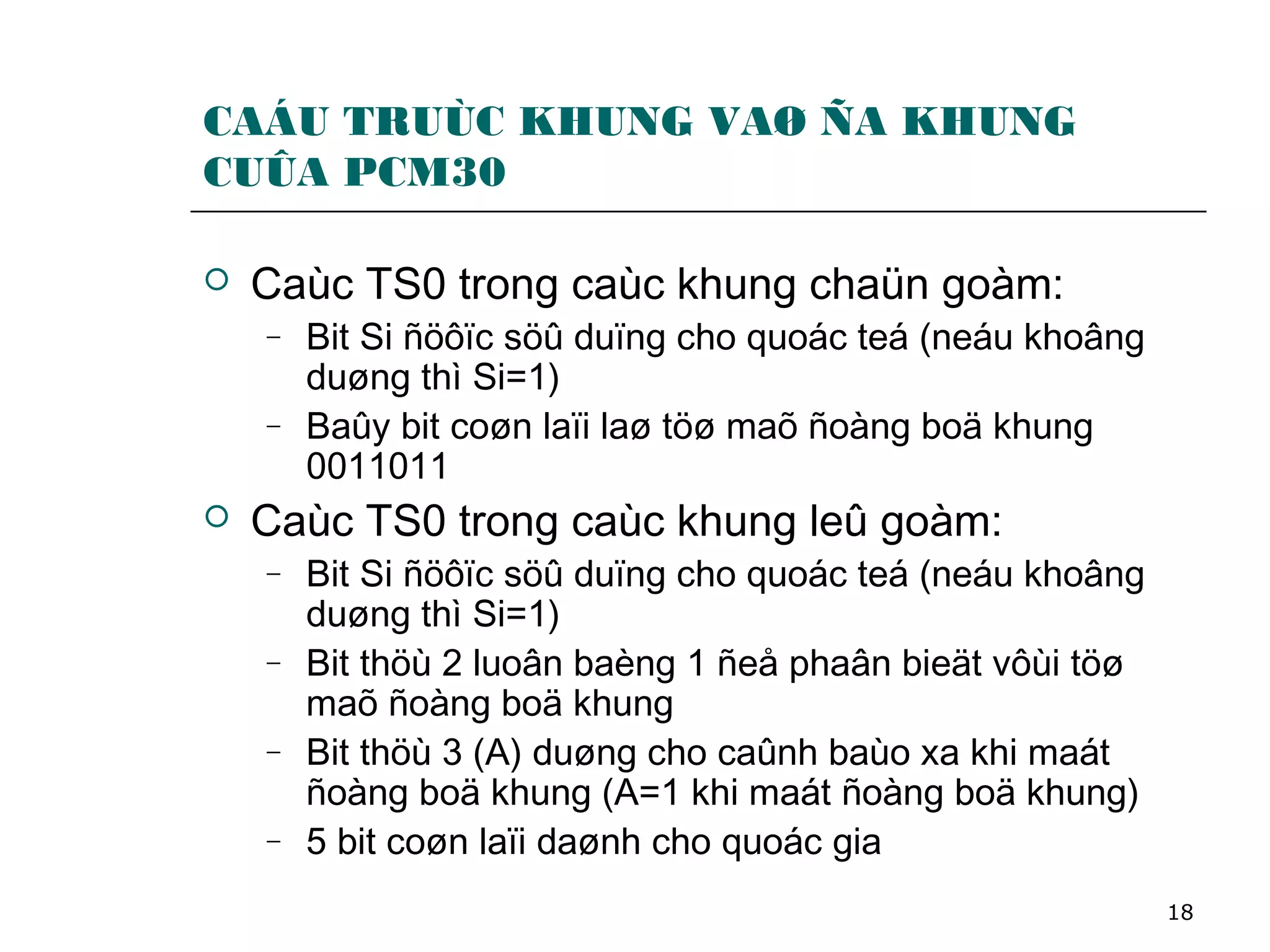 18
CAÁU TRUÙC KHUNG VAØ ÑA KHUNG
CUÛA PCM30
 Caùc TS0 trong caùc khung chaün goàm:
− Bit Si ñöôïc söû duïng cho quoác teá (neáu khoâng
duøng thì Si=1)
− Baûy bit coøn laïi laø töø maõ ñoàng boä khung
0011011
 Caùc TS0 trong caùc khung leû goàm:
− Bit Si ñöôïc söû duïng cho quoác teá (neáu khoâng
duøng thì Si=1)
− Bit thöù 2 luoân baèng 1 ñeå phaân bieät vôùi töø
maõ ñoàng boä khung
− Bit thöù 3 (A) duøng cho caûnh baùo xa khi maát
ñoàng boä khung (A=1 khi maát ñoàng boä khung)
− 5 bit coøn laïi daønh cho quoác gia
 