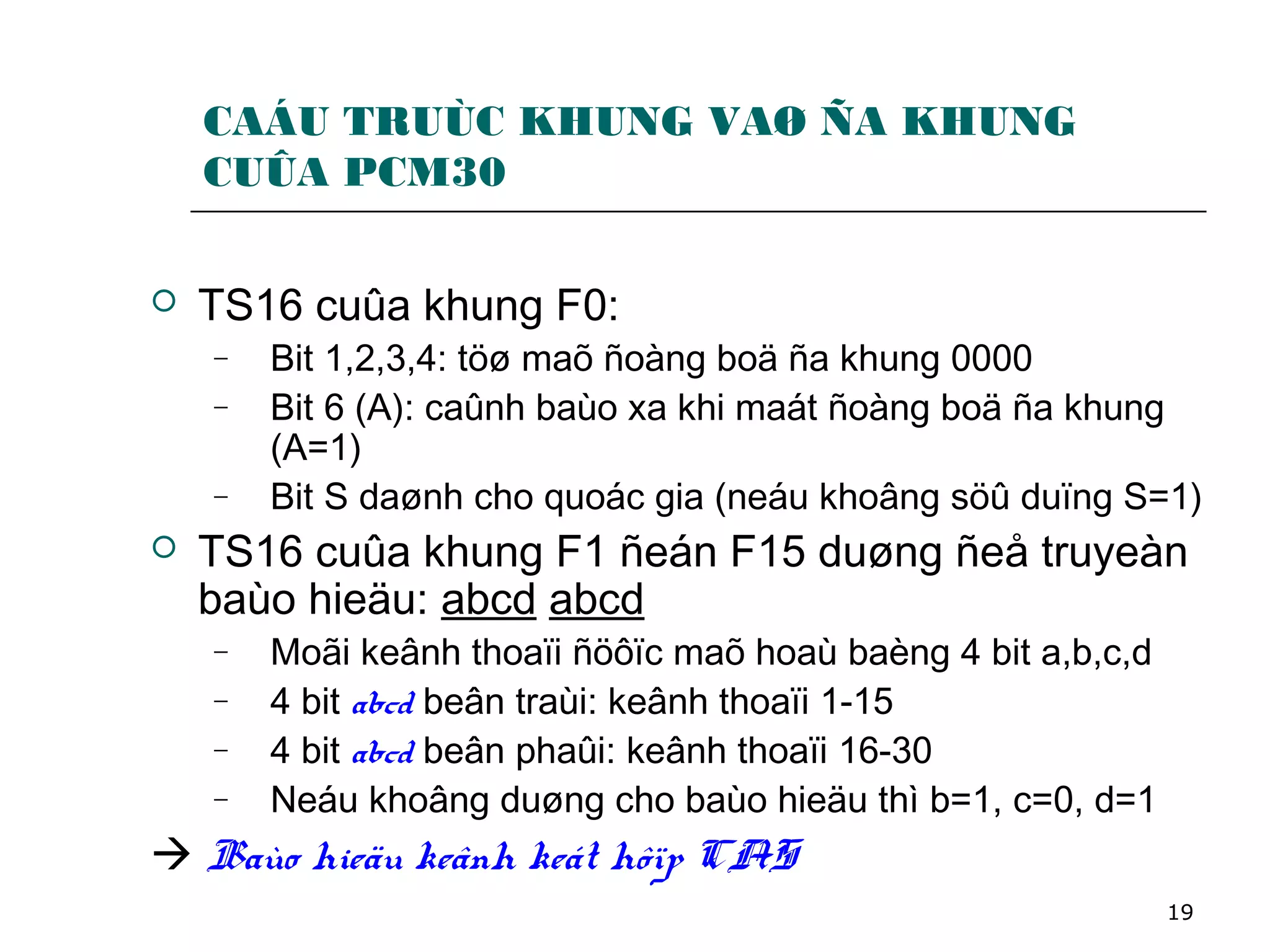 19
CAÁU TRUÙC KHUNG VAØ ÑA KHUNG
CUÛA PCM30
 TS16 cuûa khung F0:
− Bit 1,2,3,4: töø maõ ñoàng boä ña khung 0000
− Bit 6 (A): caûnh baùo xa khi maát ñoàng boä ña khung
(A=1)
− Bit S daønh cho quoác gia (neáu khoâng söû duïng S=1)
 TS16 cuûa khung F1 ñeán F15 duøng ñeå truyeàn
baùo hieäu: abcd abcd
− Moãi keânh thoaïi ñöôïc maõ hoaù baèng 4 bit a,b,c,d
− 4 bit abcd beân traùi: keânh thoaïi 1-15
− 4 bit abcd beân phaûi: keânh thoaïi 16-30
− Neáu khoâng duøng cho baùo hieäu thì b=1, c=0, d=1
 Baùo hieäu keânh keát hôïp CAS
 