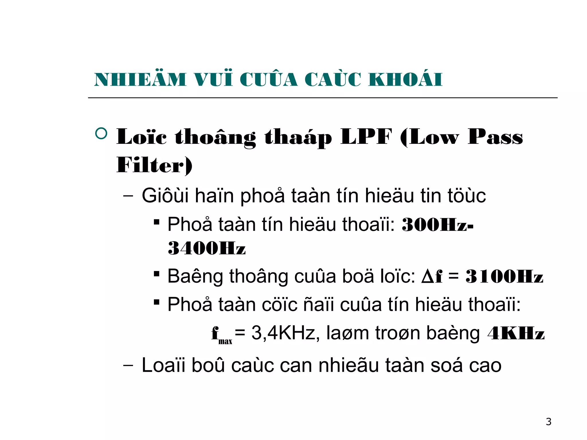 3
NHIEÄM VUÏ CUÛA CAÙC KHOÁI
 Loïc thoâng thaáp LPF (Low Pass
Filter)
− Giôùi haïn phoå taàn tín hieäu tin töùc
 Phoå taàn tín hieäu thoaïi: 300Hz-
3400Hz
 Baêng thoâng cuûa boä loïc: ∆f = 3100Hz
 Phoå taàn cöïc ñaïi cuûa tín hieäu thoaïi:
fmax = 3,4KHz, laøm troøn baèng 4KHz
− Loaïi boû caùc can nhieãu taàn soá cao
 