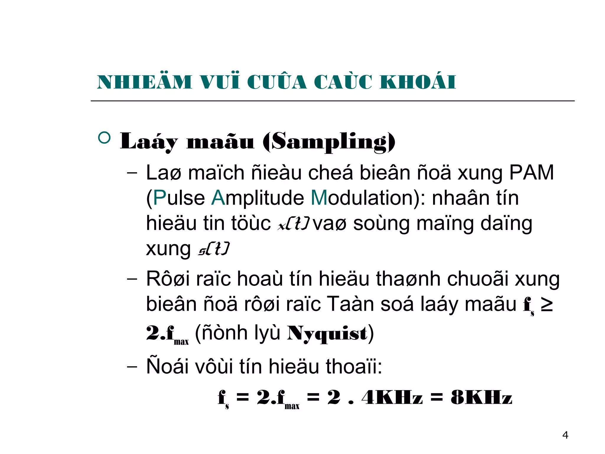 4
NHIEÄM VUÏ CUÛA CAÙC KHOÁI
 Laáy maãu (Sampling)
− Laø maïch ñieàu cheá bieân ñoä xung PAM
(Pulse Amplitude Modulation): nhaân tín
hieäu tin töùc x(t) vaø soùng maïng daïng
xung s(t)
− Rôøi raïc hoaù tín hieäu thaønh chuoãi xung
bieân ñoä rôøi raïc Taàn soá laáy maãu fs ≥
2.fmax (ñònh lyù Nyquist)
− Ñoái vôùi tín hieäu thoaïi:
fs = 2.fmax = 2 . 4KHz = 8KHz
 