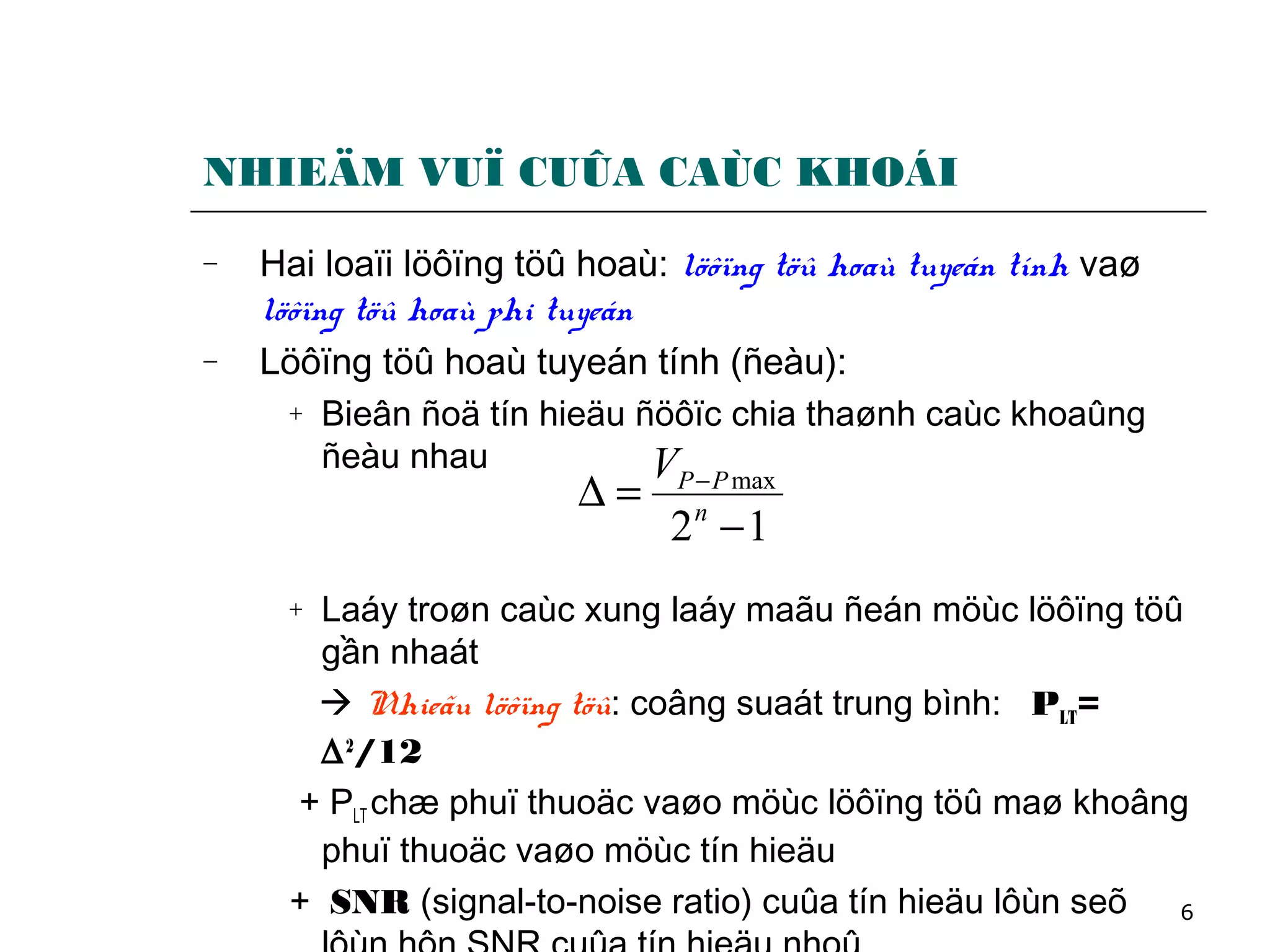 6
NHIEÄM VUÏ CUÛA CAÙC KHOÁI
− Hai loaïi löôïng töû hoaù: löôïng töû hoaù tuyeán tính vaø
löôïng töû hoaù phi tuyeán
− Löôïng töû hoaù tuyeán tính (ñeàu):
+ Bieân ñoä tín hieäu ñöôïc chia thaønh caùc khoaûng
ñeàu nhau
+ Laáy troøn caùc xung laáy maãu ñeán möùc löôïng töû
gần nhaát
 Nhieãu löôïng töû: coâng suaát trung bình: PLT=
∆2
/12
+ PLT chæ phuï thuoäc vaøo möùc löôïng töû maø khoâng
phuï thuoäc vaøo möùc tín hieäu
+ SNR (signal-to-noise ratio) cuûa tín hieäu lôùn seõ
12
max
−
=∆ −
n
PPV
 