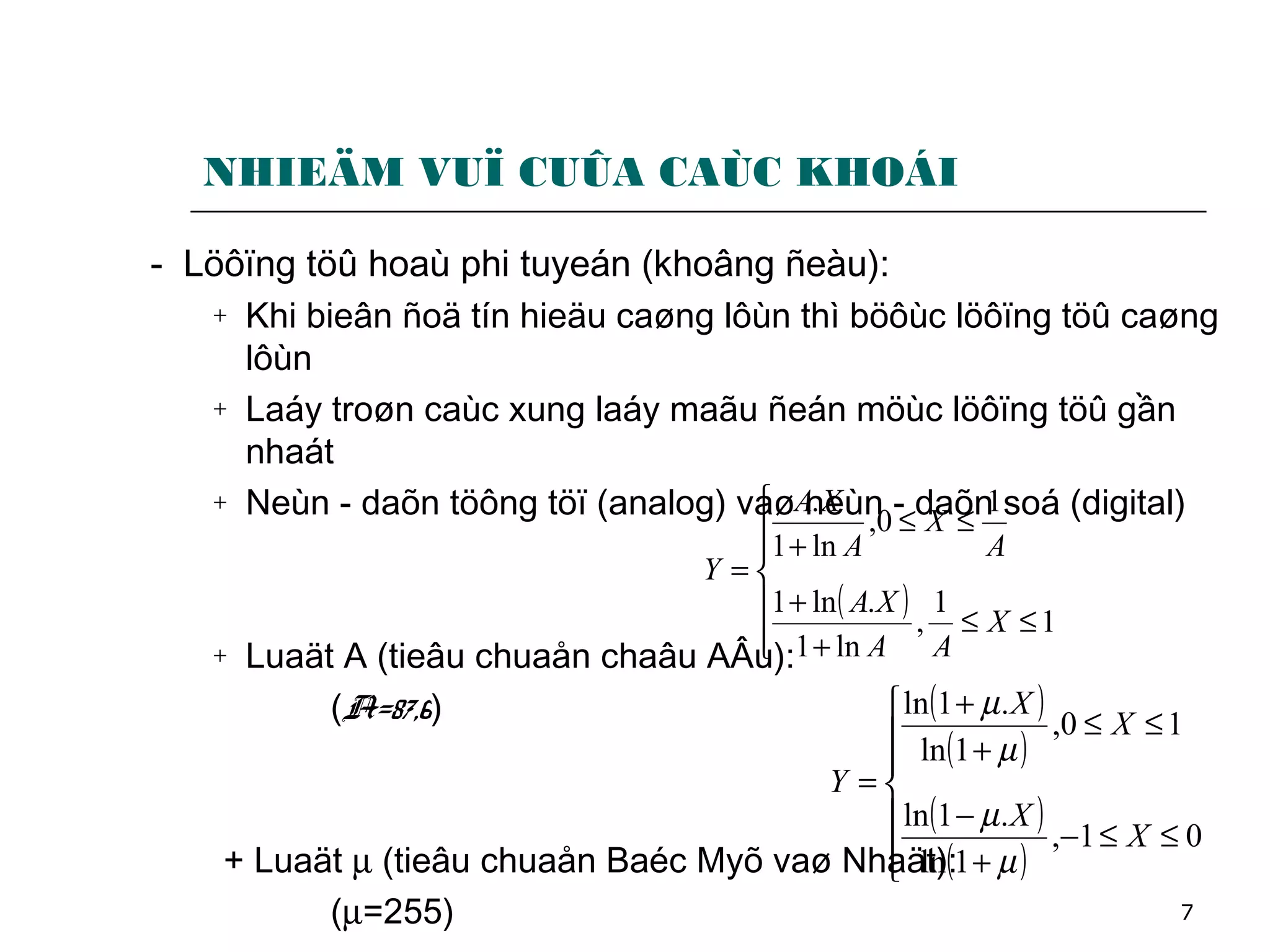 7
NHIEÄM VUÏ CUÛA CAÙC KHOÁI
- Löôïng töû hoaù phi tuyeán (khoâng ñeàu):
+ Khi bieân ñoä tín hieäu caøng lôùn thì böôùc löôïng töû caøng
lôùn
+ Laáy troøn caùc xung laáy maãu ñeán möùc löôïng töû gần
nhaát
+ Neùn - daõn töông töï (analog) vaø neùn - daõn soá (digital)
+ Luaät A (tieâu chuaån chaâu AÂu):
(A=87,6)
+ Luaät µ (tieâu chuaån Baéc Myõ vaø Nhaät):
(µ=255)
( )







≤≤
+
+
≤≤
+
=
1
1
,
ln1
.ln1
1
0,
ln1
.
X
AA
XA
A
X
A
XA
Y
( )
( )
( )
( )






≤≤−
+
−
≤≤
+
+
=
01,
1ln
.1ln
10,
1ln
.1ln
X
X
X
X
Y
µ
µ
µ
µ
 