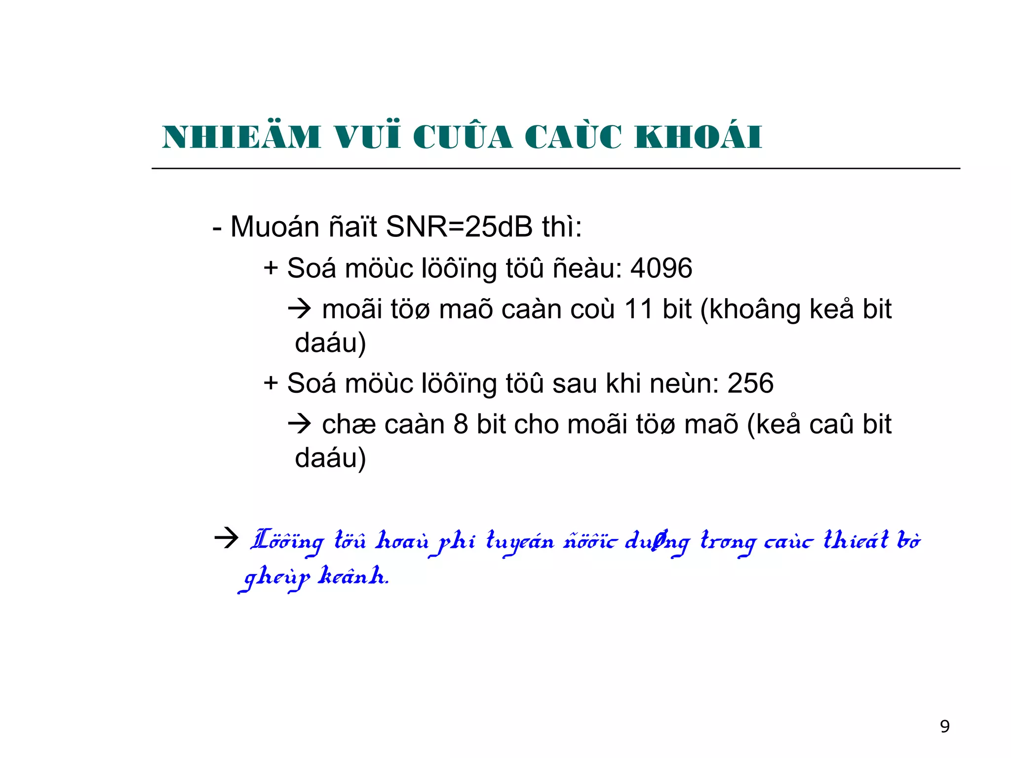 9
NHIEÄM VUÏ CUÛA CAÙC KHOÁI
- Muoán ñaït SNR=25dB thì:
+ Soá möùc löôïng töû ñeàu: 4096
 moãi töø maõ caàn coù 11 bit (khoâng keå bit
daáu)
+ Soá möùc löôïng töû sau khi neùn: 256
 chæ caàn 8 bit cho moãi töø maõ (keå caû bit
daáu)
 Löôïng töû hoaù phi tuyeán ñöôïc duøng trong caùc thieát bò
gheùp keânh.
 