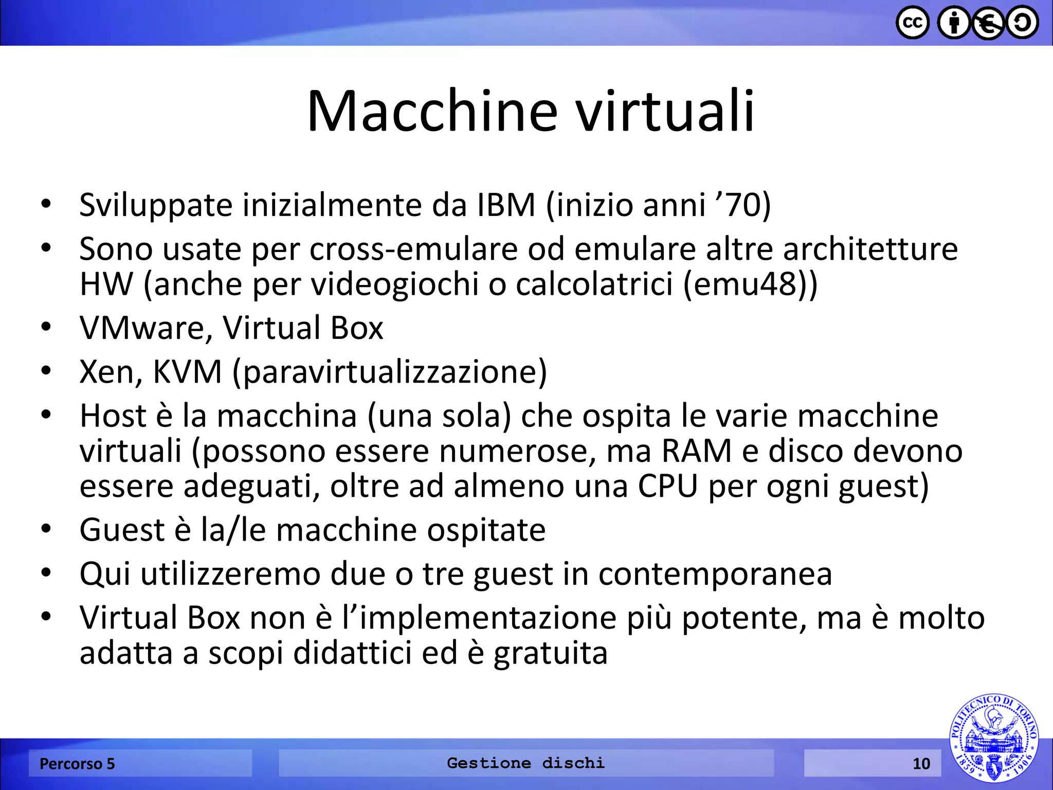 Macchine virtuali 
•Sviluppate inizialmente da IBM (inizio anni ’70) 
•Sono usate per cross-emulare od emulare altre architetture HW (anche per videogiochi o calcolatrici (emu48)) 
•VMware, Virtual Box 
•Xen, KVM (paravirtualizzazione) 
•Host è la macchina (una sola) che ospita le varie macchine virtuali (possono essere numerose, ma RAM e disco devono essere adeguati, oltre ad almeno una CPU per ogni guest) 
•Guest è la/le macchine ospitate 
•Qui utilizzeremo due o tre guest in contemporanea 
•Virtual Box non è l’implementazione più potente, ma è molto adatta a scopi didattici ed è gratuita 
Percorso 5 
Gestione dischi 
10  