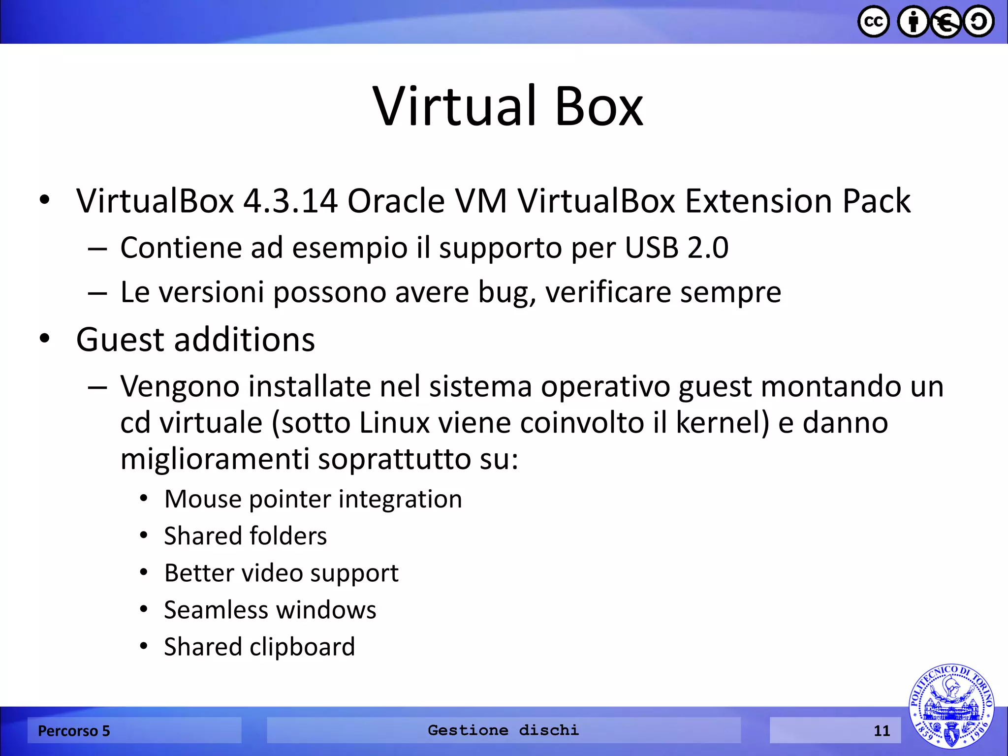 Virtual Box 
•VirtualBox 4.3.14 Oracle VM VirtualBox Extension Pack 
–Contiene ad esempio il supporto per USB 2.0 
–Le versioni possono avere bug, verificare sempre 
•Guest additions 
–Vengono installate nel sistema operativo guest montando un cd virtuale (sotto Linux viene coinvolto il kernel) e danno miglioramenti soprattutto su: 
•Mouse pointer integration 
•Shared folders 
•Better video support 
•Seamless windows 
•Shared clipboard 
Percorso 5 
Gestione dischi 
11  