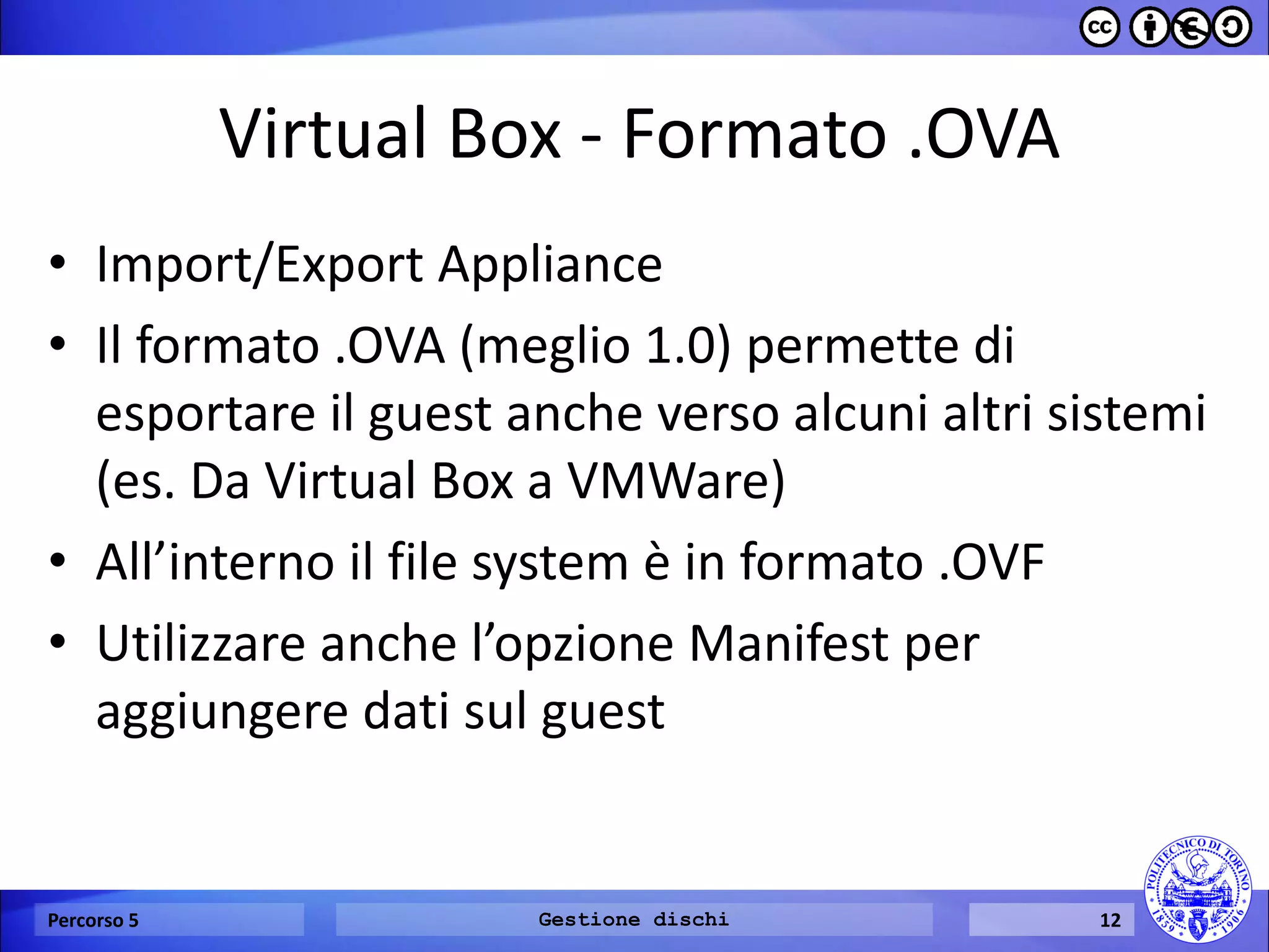 Virtual Box - Formato .OVA 
•Import/Export Appliance 
•Il formato .OVA (meglio 1.0) permette di esportare il guest anche verso alcuni altri sistemi (es. Da Virtual Box a VMWare) 
•All’interno il file system è in formato .OVF 
•Utilizzare anche l’opzione Manifest per aggiungere dati sul guest 
Percorso 5 
Gestione dischi 
12  