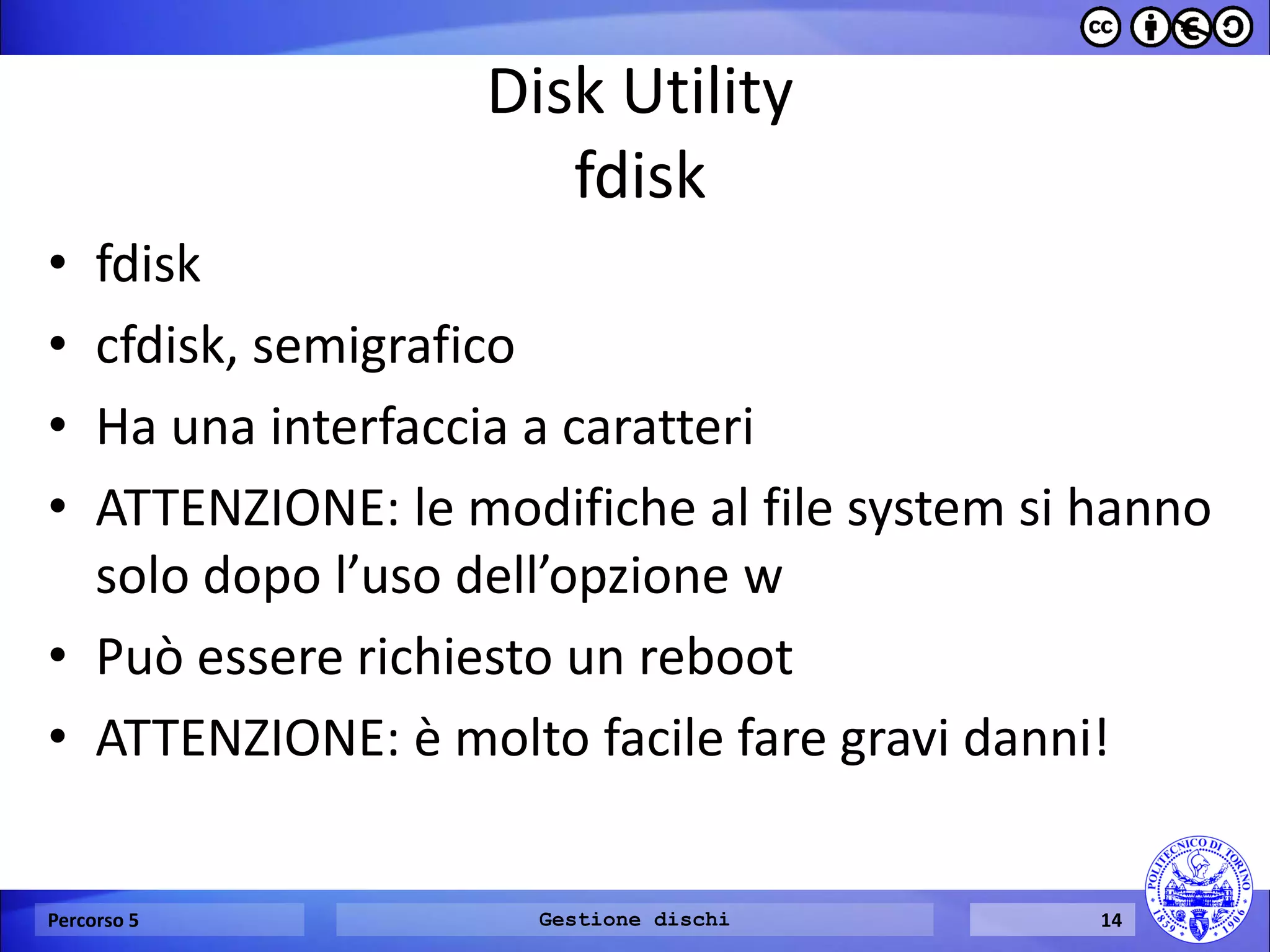 Disk Utility fdisk 
•fdisk 
•cfdisk, semigrafico 
•Ha una interfaccia a caratteri 
•ATTENZIONE: le modifiche al file system si hanno solo dopo l’uso dell’opzione w 
•Può essere richiesto un reboot 
•ATTENZIONE: è molto facile fare gravi danni! 
Percorso 5 
Gestione dischi 
14  