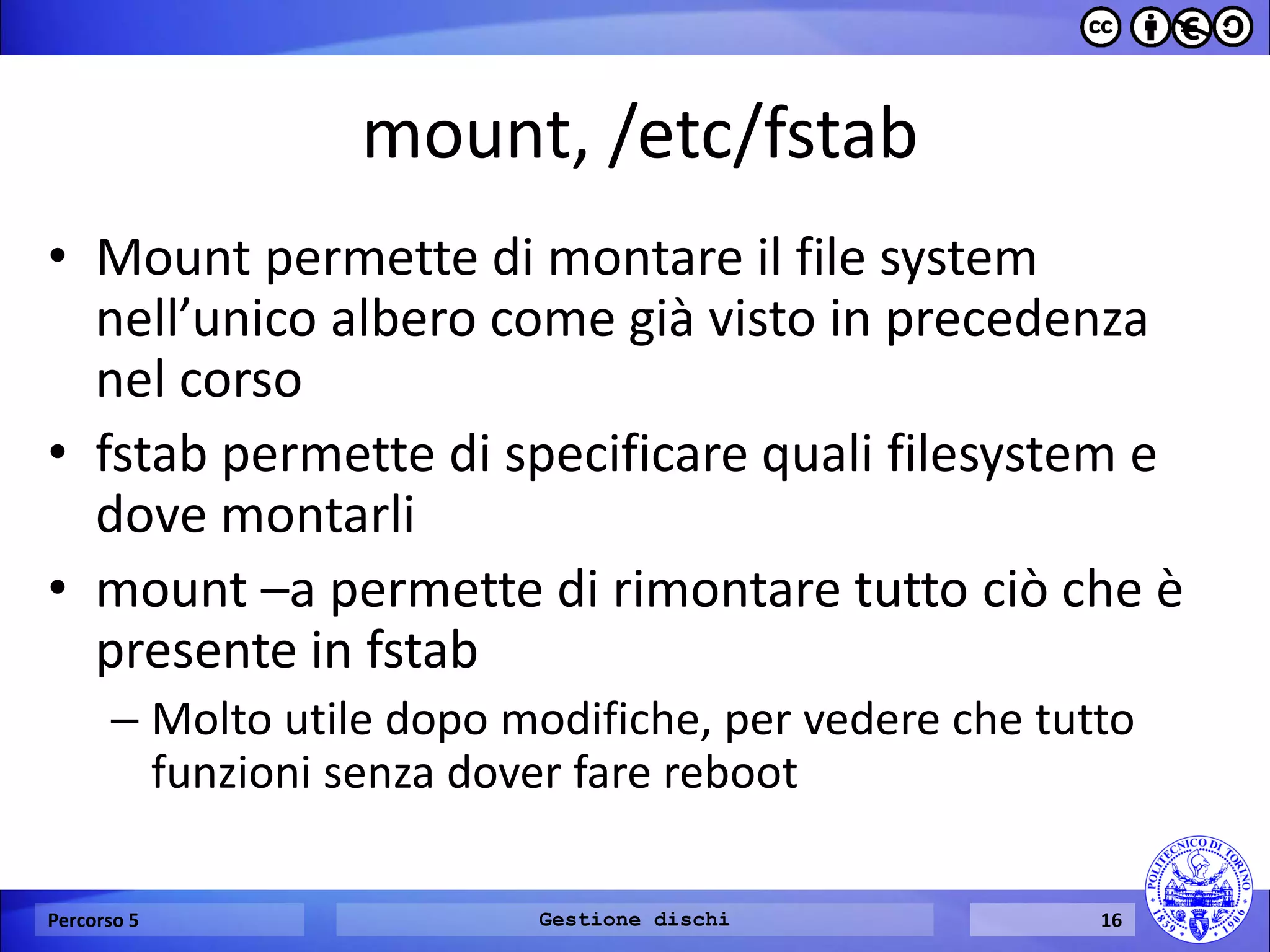 mount, /etc/fstab 
•Mount permette di montare il file system nell’unico albero come già visto in precedenza nel corso 
•fstab permette di specificare quali filesystem e dove montarli 
•mount –a permette di rimontare tutto ciò che è presente in fstab 
–Molto utile dopo modifiche, per vedere che tutto funzioni senza dover fare reboot 
Percorso 5 
Gestione dischi 
16  