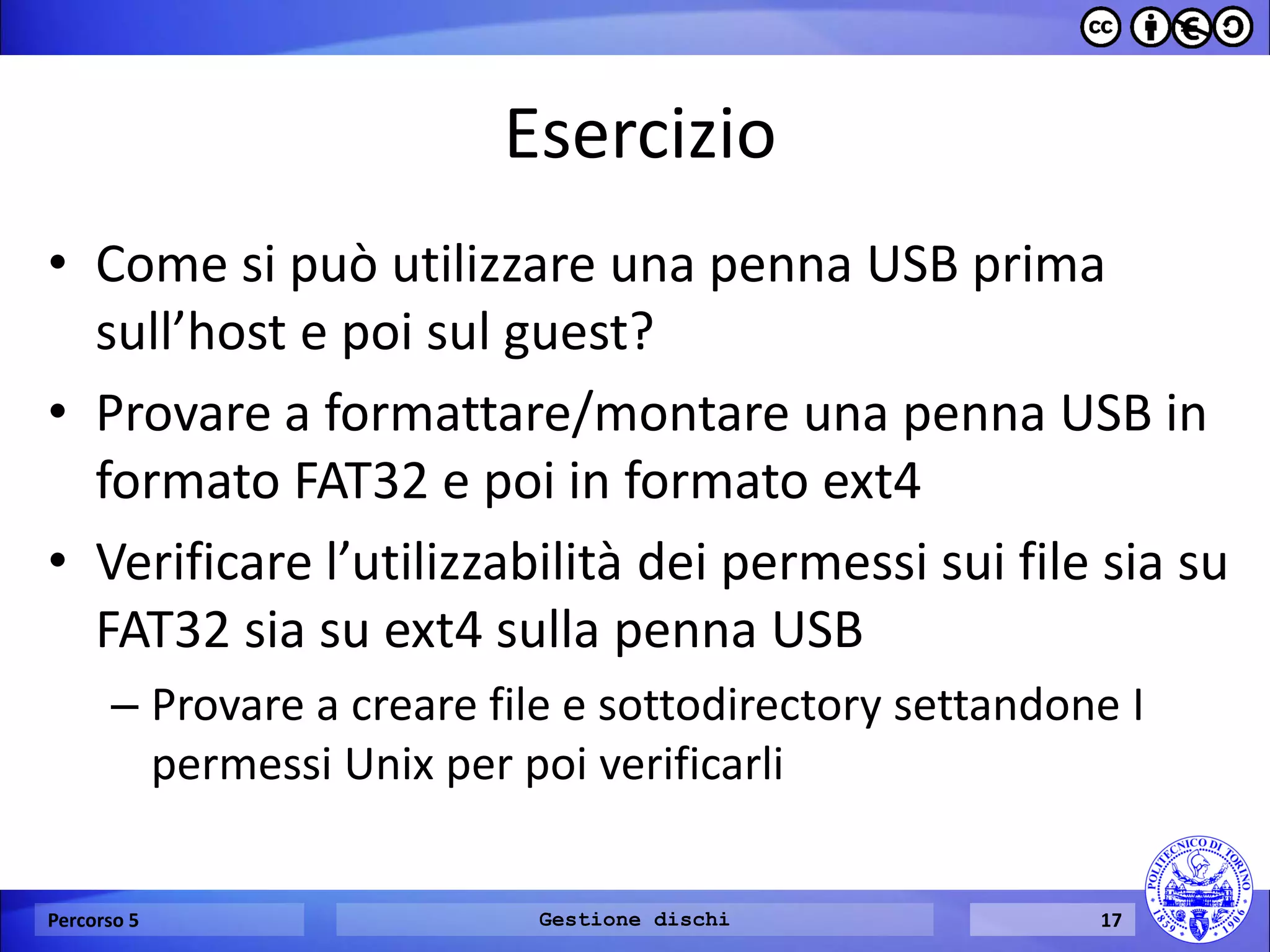 Esercizio 
•Come si può utilizzare una penna USB prima sull’host e poi sul guest? 
•Provare a formattare/montare una penna USB in formato FAT32 e poi in formato ext4 
•Verificare l’utilizzabilità dei permessi sui file sia su FAT32 sia su ext4 sulla penna USB 
–Provare a creare file e sottodirectory settandone I permessi Unix per poi verificarli 
Percorso 5 
Gestione dischi 
17  