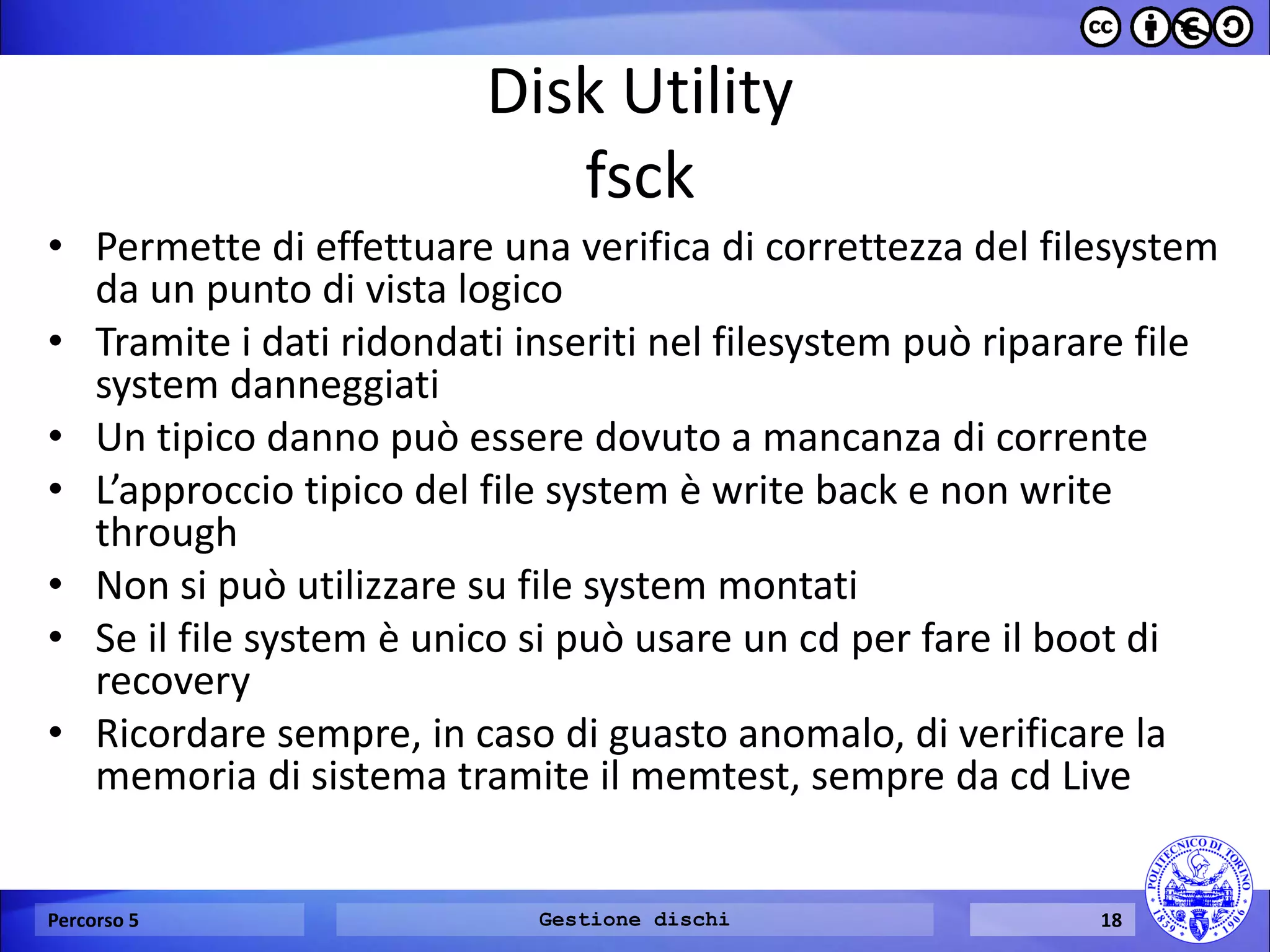 Disk Utility fsck 
•Permette di effettuare una verifica di correttezza del filesystem da un punto di vista logico 
•Tramite i dati ridondati inseriti nel filesystem può riparare file system danneggiati 
•Un tipico danno può essere dovuto a mancanza di corrente 
•L’approccio tipico del file system è write back e non write through 
•Non si può utilizzare su file system montati 
•Se il file system è unico si può usare un cd per fare il boot di recovery 
•Ricordare sempre, in caso di guasto anomalo, di verificare la memoria di sistema tramite il memtest, sempre da cd Live 
Percorso 5 
Gestione dischi 
18  