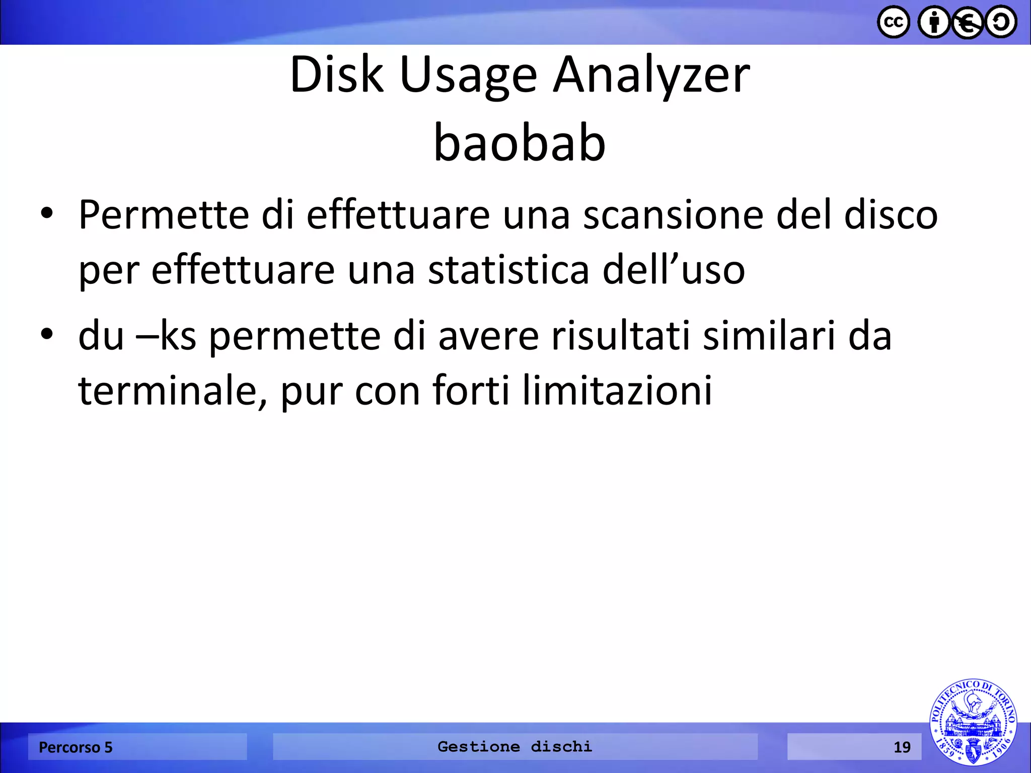 Disk Usage Analyzer baobab 
•Permette di effettuare una scansione del disco per effettuare una statistica dell’uso 
•du –ks permette di avere risultati similari da terminale, pur con forti limitazioni 
Percorso 5 
Gestione dischi 
19  