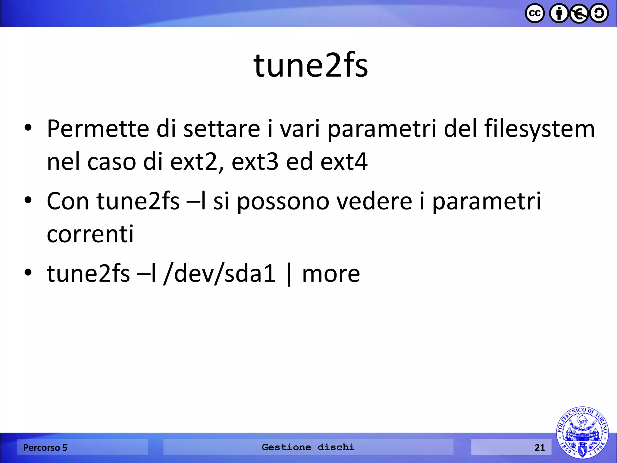 tune2fs 
•Permette di settare i vari parametri del filesystem nel caso di ext2, ext3 ed ext4 
•Con tune2fs –l si possono vedere i parametri correnti 
•tune2fs –l /dev/sda1 | more 
Percorso 5 
Gestione dischi 
21  
