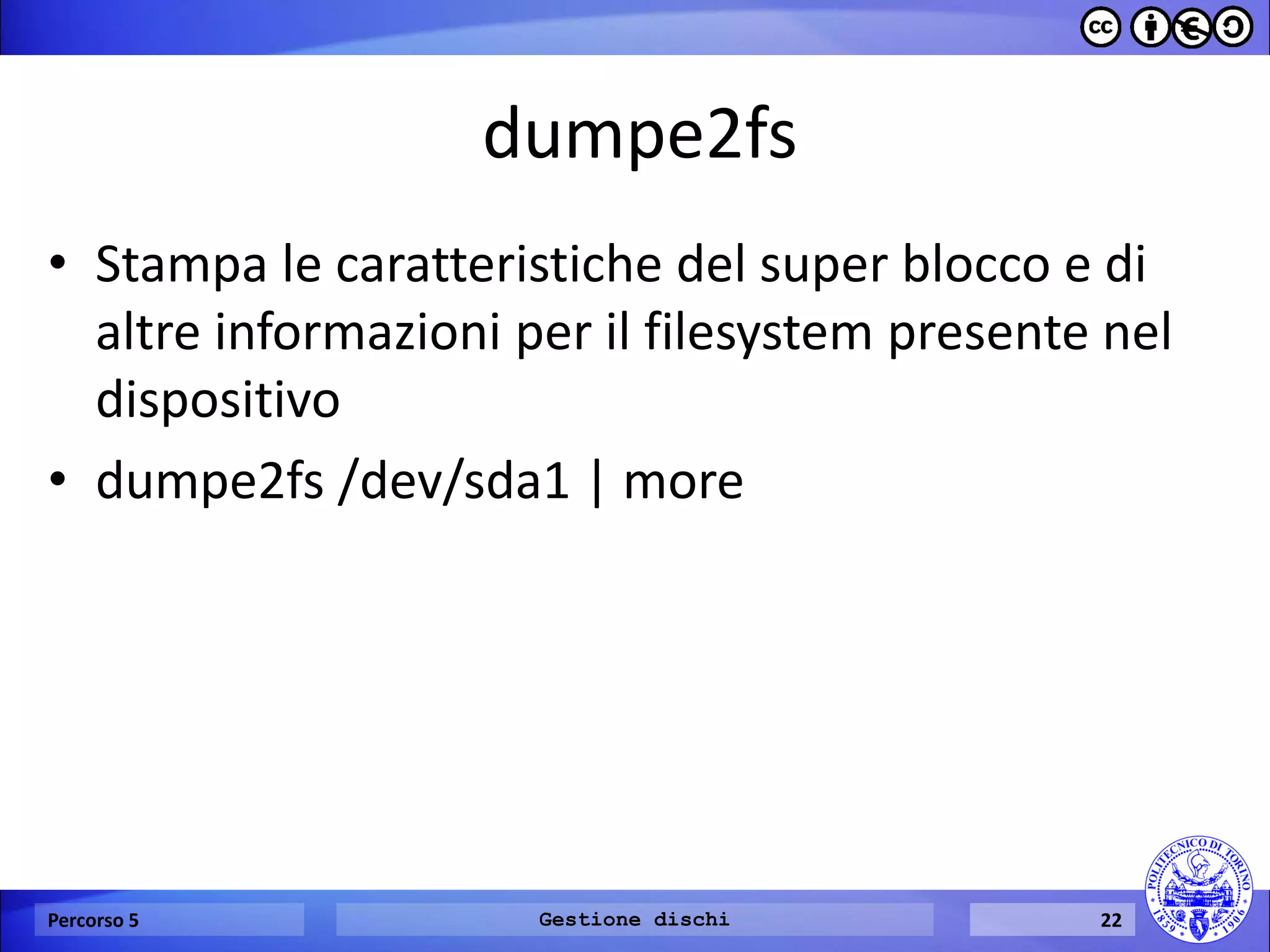 dumpe2fs 
•Stampa le caratteristiche del super blocco e di altre informazioni per il filesystem presente nel dispositivo 
•dumpe2fs /dev/sda1 | more 
Percorso 5 
Gestione dischi 
22  