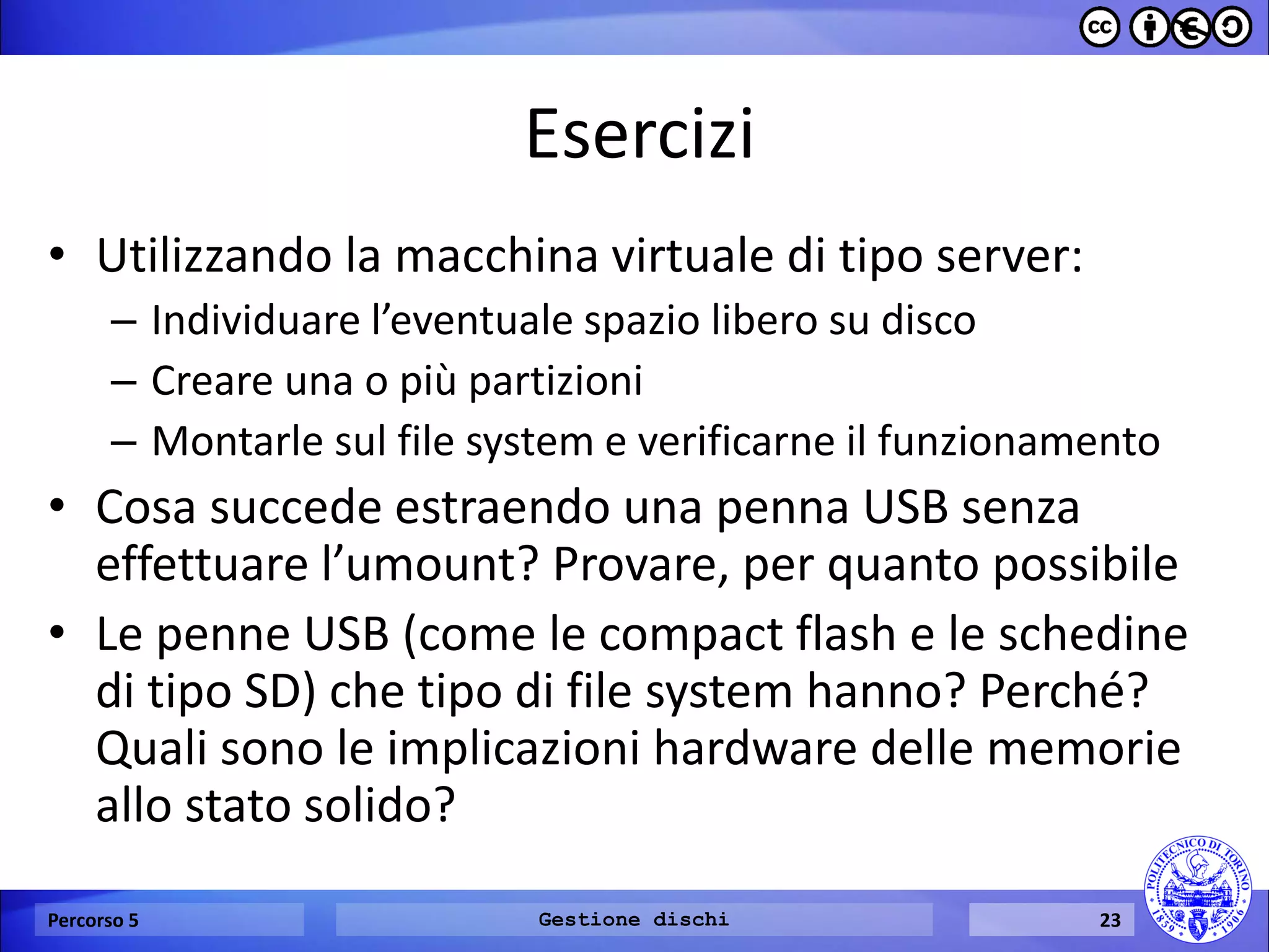 Esercizi 
•Utilizzando la macchina virtuale di tipo server: 
–Individuare l’eventuale spazio libero su disco 
–Creare una o più partizioni 
–Montarle sul file system e verificarne il funzionamento 
•Cosa succede estraendo una penna USB senza effettuare l’umount? Provare, per quanto possibile 
•Le penne USB (come le compact flash e le schedine di tipo SD) che tipo di file system hanno? Perché? Quali sono le implicazioni hardware delle memorie allo stato solido? 
Percorso 5 
Gestione dischi 
23  