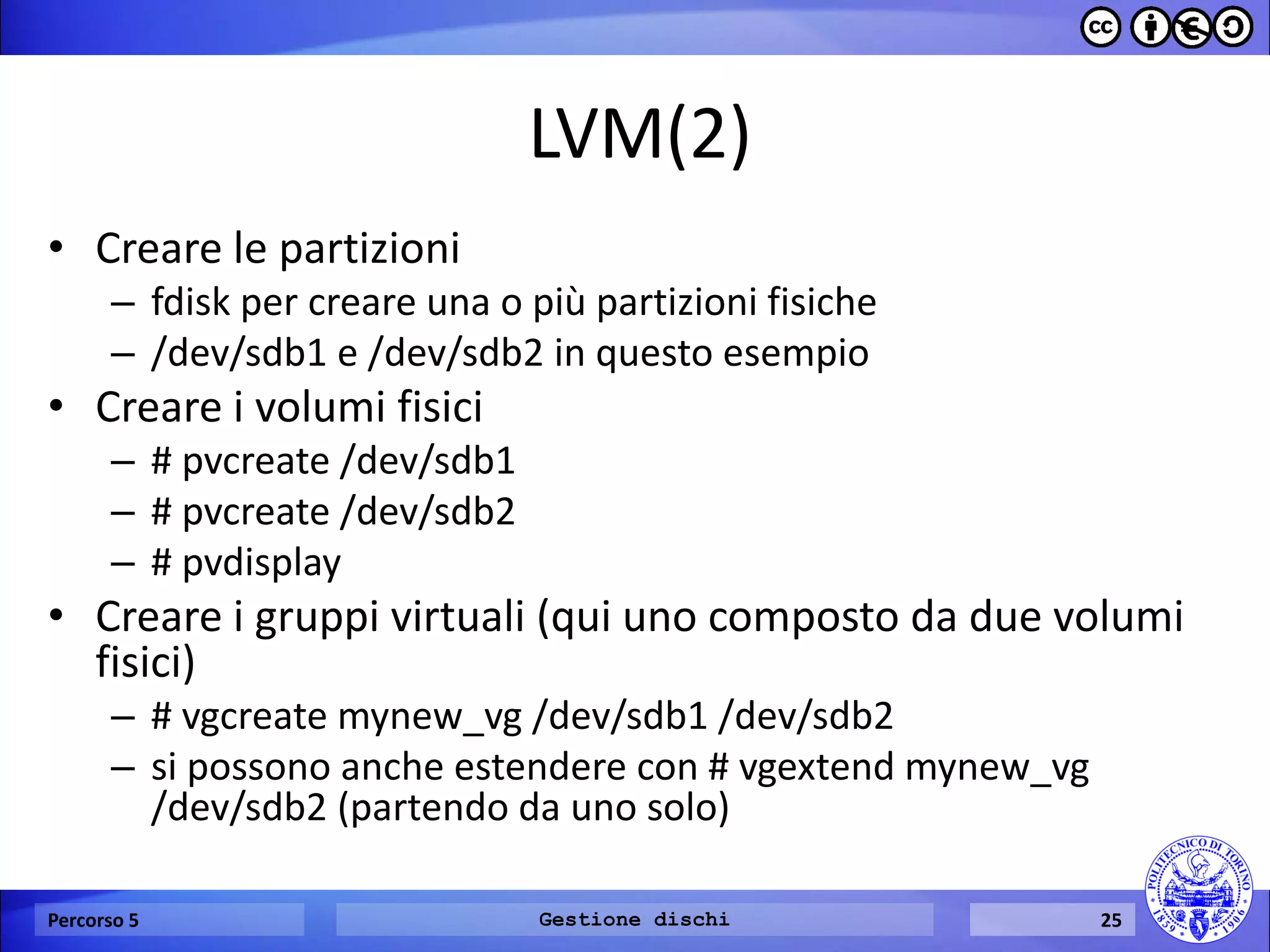 LVM(2) 
•Creare le partizioni 
–fdisk per creare una o più partizioni fisiche 
–/dev/sdb1 e /dev/sdb2 in questo esempio 
•Creare i volumi fisici 
–# pvcreate /dev/sdb1 
–# pvcreate /dev/sdb2 
–# pvdisplay 
•Creare i gruppi virtuali (qui uno composto da due volumi fisici) 
–# vgcreate mynew_vg /dev/sdb1 /dev/sdb2 
–si possono anche estendere con # vgextend mynew_vg /dev/sdb2 (partendo da uno solo) 
Percorso 5 
Gestione dischi 
25  