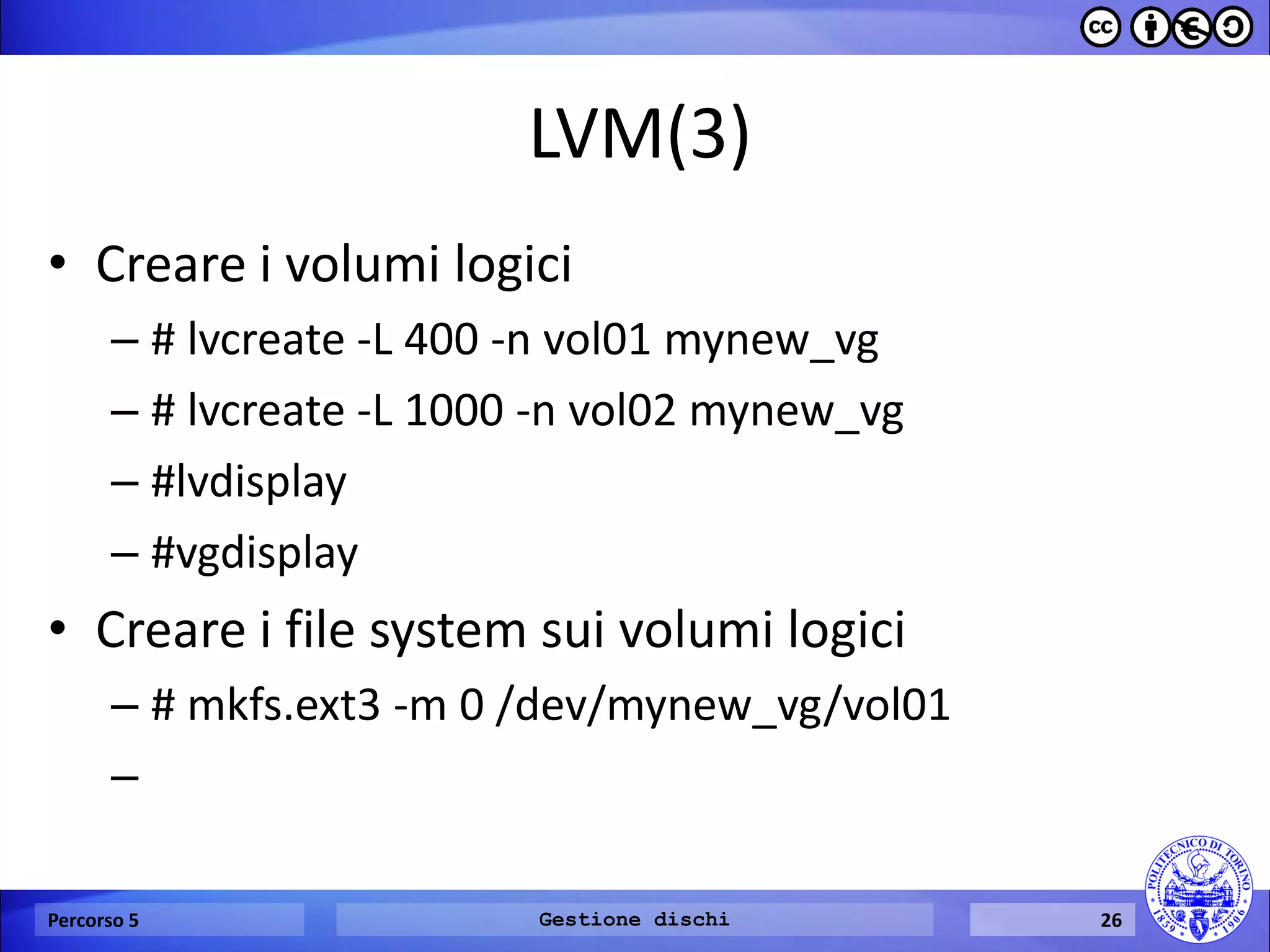 LVM(3) 
•Creare i volumi logici 
–# lvcreate -L 400 -n vol01 mynew_vg 
–# lvcreate -L 1000 -n vol02 mynew_vg 
–#lvdisplay 
–#vgdisplay 
•Creare i file system sui volumi logici 
–# mkfs.ext3 -m 0 /dev/mynew_vg/vol01 
– 
Percorso 5 
Gestione dischi 
26  