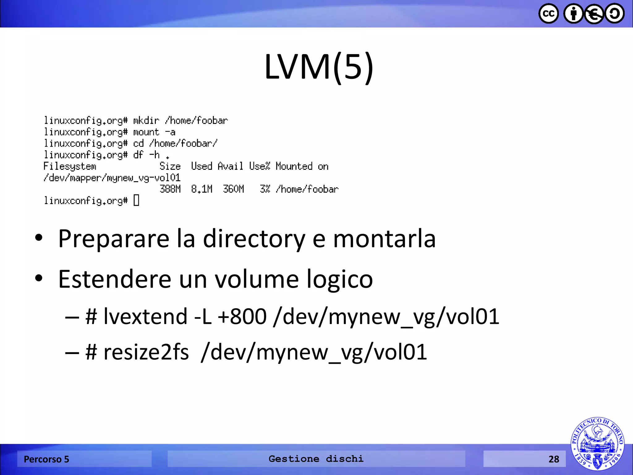 LVM(5) 
Percorso 5 
Gestione dischi 
28 
•Preparare la directory e montarla 
•Estendere un volume logico 
–# lvextend -L +800 /dev/mynew_vg/vol01 
–# resize2fs /dev/mynew_vg/vol01  