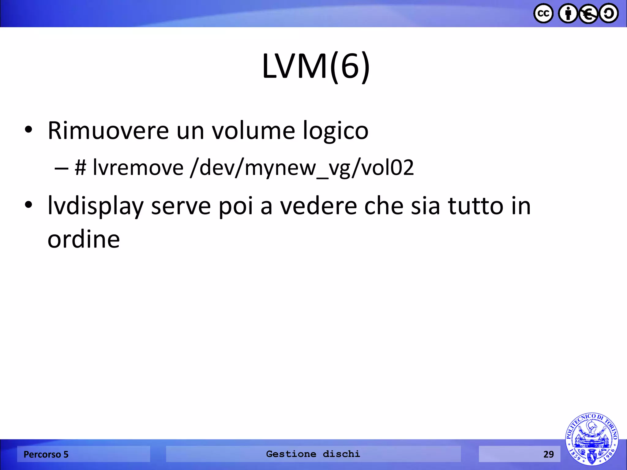LVM(6) 
•Rimuovere un volume logico 
–# lvremove /dev/mynew_vg/vol02 
•lvdisplay serve poi a vedere che sia tutto in ordine 
Percorso 5 
Gestione dischi 
29  