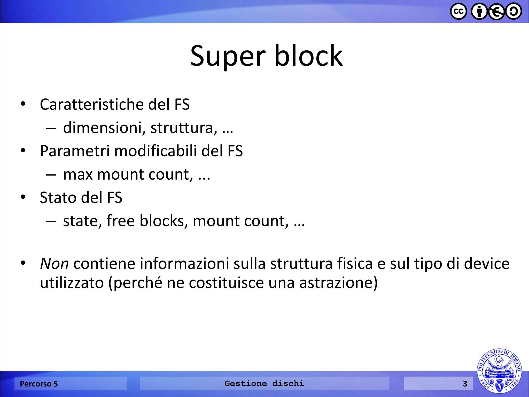 Super block 
•Caratteristiche del FS 
–dimensioni, struttura, … 
•Parametri modificabili del FS 
–max mount count, ... 
•Stato del FS 
–state, free blocks, mount count, … 
•Non contiene informazioni sulla struttura fisica e sul tipo di device utilizzato (perché ne costituisce una astrazione) 
Percorso 5 
Gestione dischi 
3  
