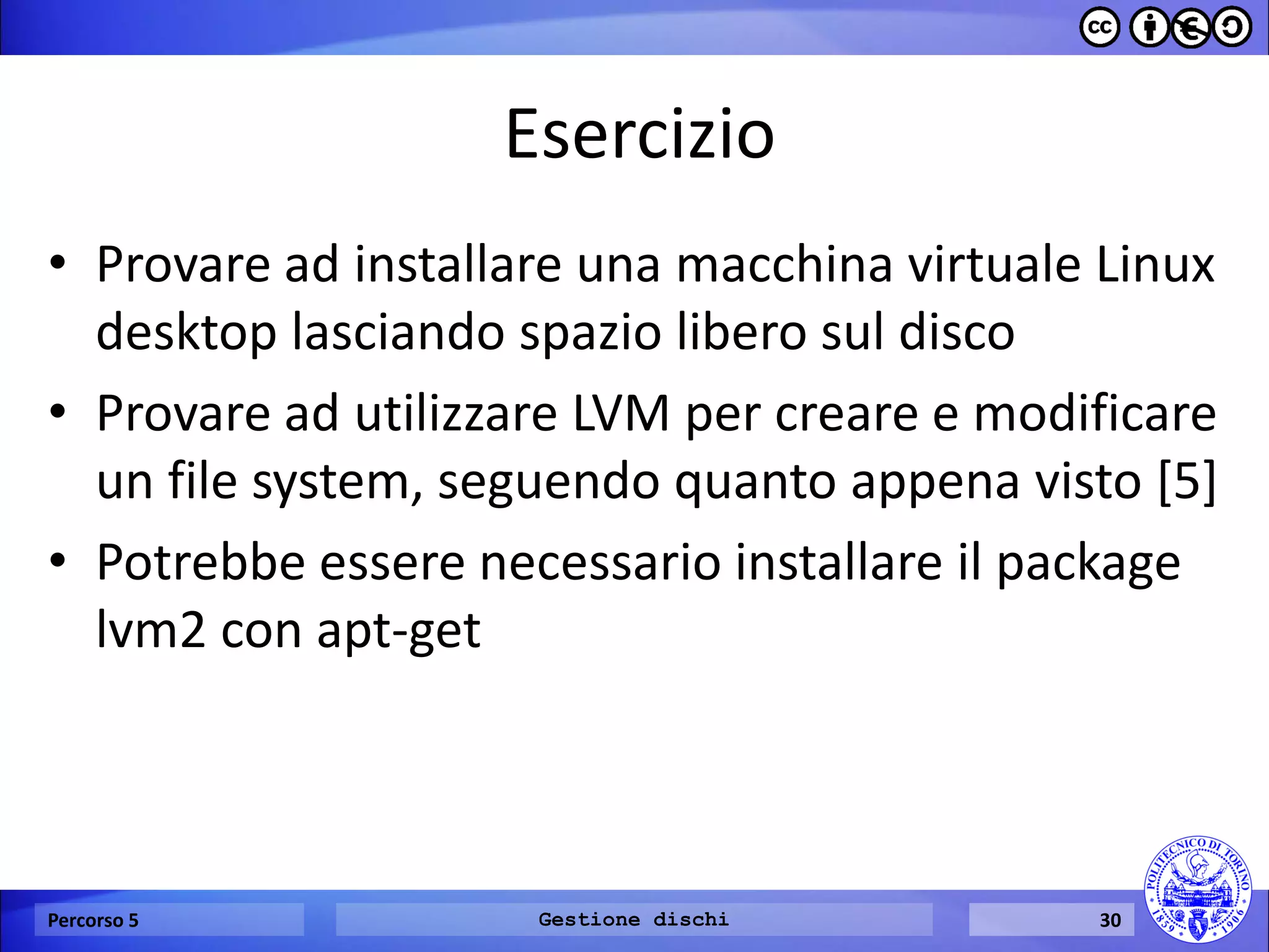 Esercizio 
•Provare ad installare una macchina virtuale Linux desktop lasciando spazio libero sul disco 
•Provare ad utilizzare LVM per creare e modificare un file system, seguendo quanto appena visto [5] 
•Potrebbe essere necessario installare il package lvm2 con apt-get 
Percorso 5 
Gestione dischi 
30  