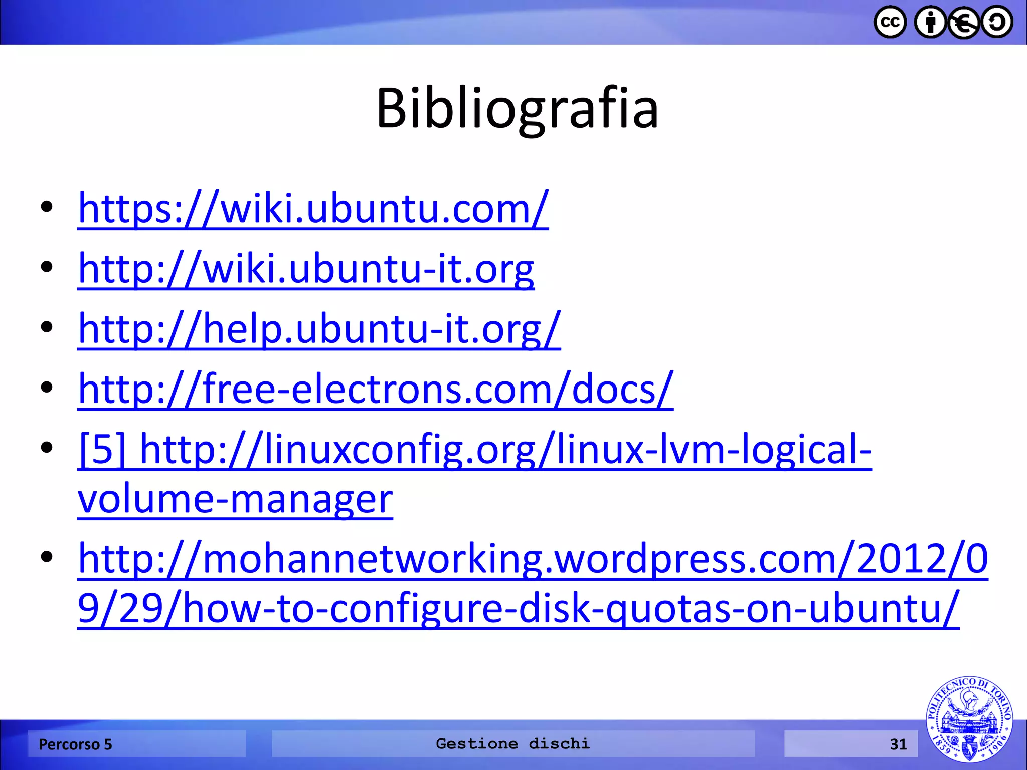 Bibliografia 
•https://wiki.ubuntu.com/ 
•http://wiki.ubuntu-it.org 
•http://help.ubuntu-it.org/ 
•http://free-electrons.com/docs/ 
•[5] http://linuxconfig.org/linux-lvm-logical- volume-manager 
•http://mohannetworking.wordpress.com/2012/09/29/how-to-configure-disk-quotas-on-ubuntu/ 
Percorso 5 
Gestione dischi 
31  