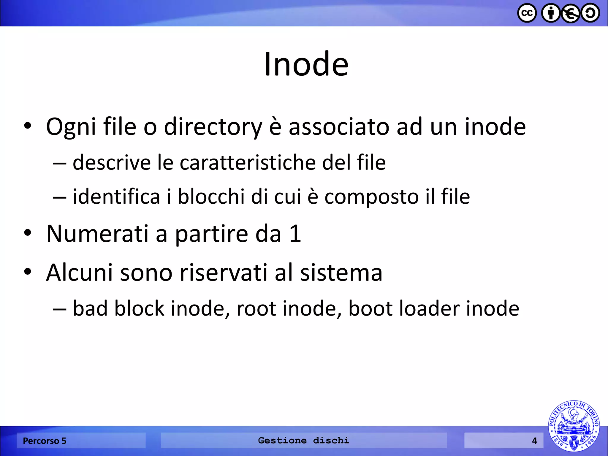 Inode 
•Ogni file o directory è associato ad un inode 
–descrive le caratteristiche del file 
–identifica i blocchi di cui è composto il file 
•Numerati a partire da 1 
•Alcuni sono riservati al sistema 
–bad block inode, root inode, boot loader inode 
Percorso 5 
Gestione dischi 
4  