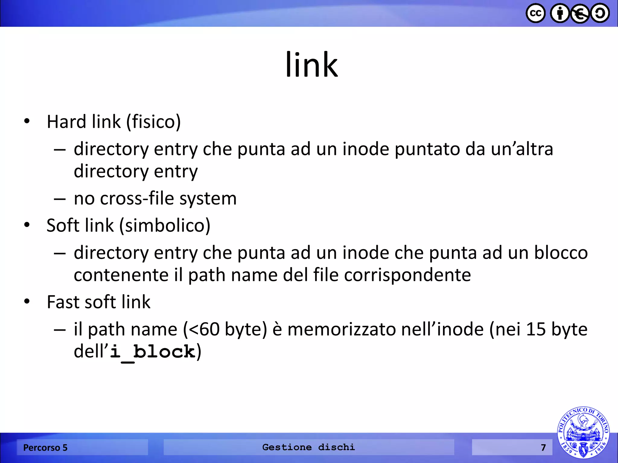 link 
•Hard link (fisico) 
–directory entry che punta ad un inode puntato da un’altra directory entry 
–no cross-file system 
•Soft link (simbolico) 
–directory entry che punta ad un inode che punta ad un blocco contenente il path name del file corrispondente 
•Fast soft link 
–il path name (<60 byte) è memorizzato nell’inode (nei 15 byte dell’i_block) 
Percorso 5 
Gestione dischi 
7  