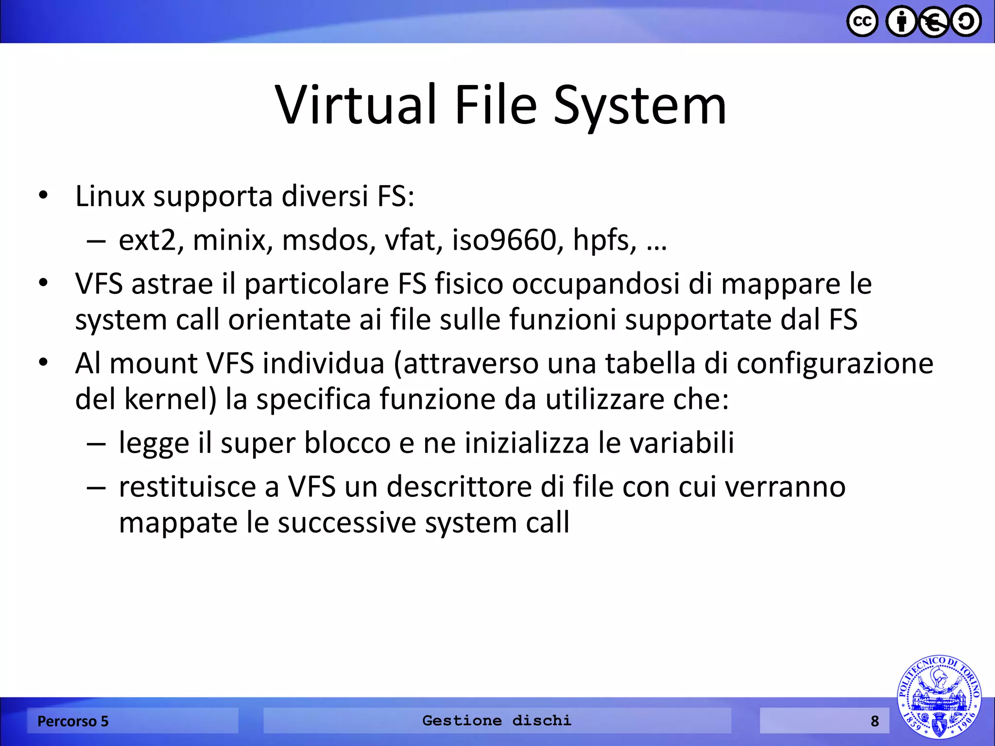 Virtual File System 
•Linux supporta diversi FS: 
–ext2, minix, msdos, vfat, iso9660, hpfs, … 
•VFS astrae il particolare FS fisico occupandosi di mappare le system call orientate ai file sulle funzioni supportate dal FS 
•Al mount VFS individua (attraverso una tabella di configurazione del kernel) la specifica funzione da utilizzare che: 
–legge il super blocco e ne inizializza le variabili 
–restituisce a VFS un descrittore di file con cui verranno mappate le successive system call 
Percorso 5 
Gestione dischi 
8  