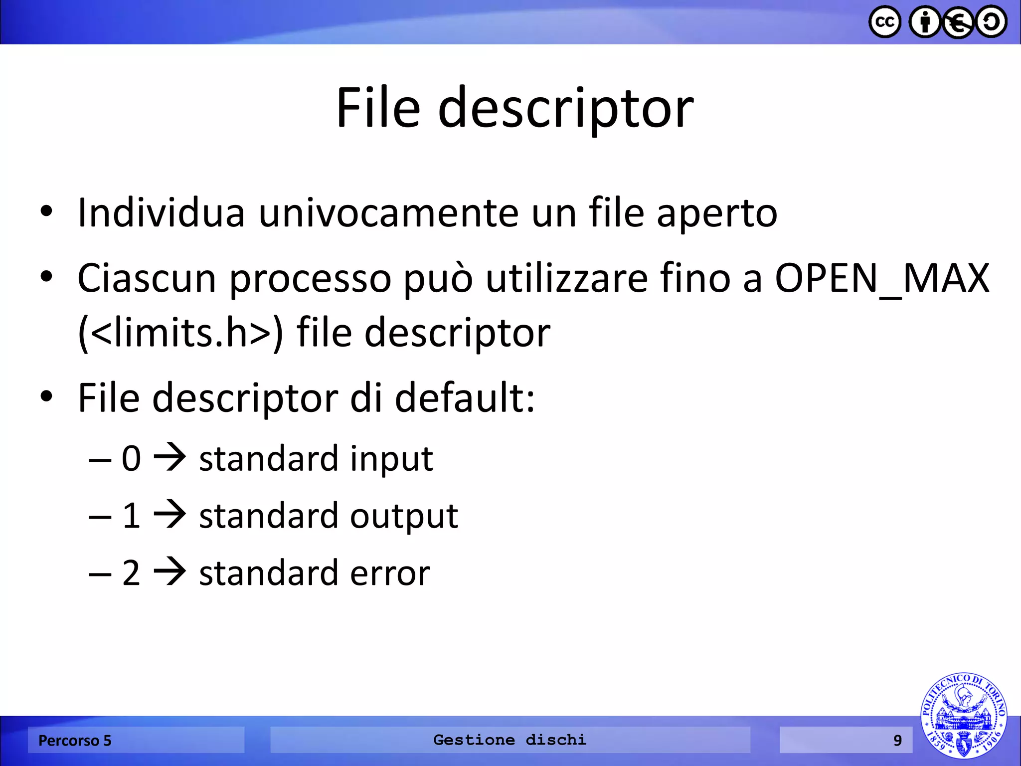 File descriptor 
•Individua univocamente un file aperto 
•Ciascun processo può utilizzare fino a OPEN_MAX (<limits.h>) file descriptor 
•File descriptor di default: 
–0  standard input 
–1  standard output 
–2  standard error 
Percorso 5 
Gestione dischi 
9  