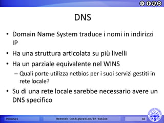DNS 
•Domain Name System traduce i nomi in indirizzi IP 
•Ha una struttura articolata su più livelli 
•Ha un parziale equivalente nel WINS 
–Quali porte utilizza netbios per i suoi servizi gestiti in rete locale? 
•Su di una rete locale sarebbe necessario avere un DNS specifico 
Percorso 5 
Network Configuration/IP Tables 
10  