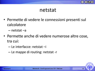 netstat 
•Permette di vedere le connessioni presenti sul calcolatore 
–netstat –a 
•Permette anche di vedere numerose altre cose, tra cui: 
–Le interfacce: netstat –i 
–Le mappe di routing: netstat -r 
Percorso 5 
Network Configuration/IP Tables 
11  